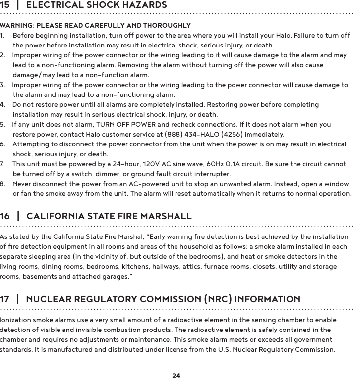 15   |   ELECTRICAL SHOCK HAZARDSWARNING: PLEASE READ CAREFULLY AND THOROUGHLY1.     Before beginning installation, turn off power to the area where you will install your Halo. Failure to turn off         the power before installation may result in electrical shock, serious injury, or death.2.    Improper wiring of the power connector or the wiring leading to it will cause damage to the alarm and may         lead to a non-functioning alarm. Removing the alarm without turning off the power will also cause         damage/may lead to a non-function alarm. 3.    Improper wiring of the power connector or the wiring leading to the power connector will cause damage to         the alarm and may lead to a non-functioning alarm. 4.    Do not restore power until all alarms are completely installed. Restoring power before completing         installation may result in serious electrical shock, injury, or death. 5.    If any unit does not alarm, TURN OFF POWER and recheck connections. If it does not alarm when you         restore power, contact Halo customer service at (888) 434-HALO (4256) immediately.  6.    Attempting to disconnect the power connector from the unit when the power is on may result in electrical         shock, serious injury, or death. 7.     This unit must be powered by a 24-hour, 120V AC sine wave, 60Hz 0.1A circuit. Be sure the circuit cannot         be turned off by a switch, dimmer, or ground fault circuit interrupter. 8.    Never disconnect the power from an AC-powered unit to stop an unwanted alarm. Instead, open a window         or fan the smoke away from the unit. The alarm will reset automatically when it returns to normal operation. 16   |   CALIFORNIA STATE FIRE MARSHALLAs stated by the California State Fire Marshal, “Early warning ﬁre detection is best achieved by the installation of ﬁre detection equipment in all rooms and areas of the household as follows: a smoke alarm installed in each separate sleeping area (in the vicinity of, but outside of the bedrooms), and heat or smoke detectors in the living rooms, dining rooms, bedrooms, kitchens, hallways, attics, furnace rooms, closets, utility and storage rooms, basements and attached garages.”17   |   NUCLEAR REGULATORY COMMISSION (NRC) INFORMATIONIonization smoke alarms use a very small amount of a radioactive element in the sensing chamber to enable detection of visible and invisible combustion products. The radioactive element is safely contained in the chamber and requires no adjustments or maintenance. This smoke alarm meets or exceeds all government standards. It is manufactured and distributed under license from the U.S. Nuclear Regulatory Commission.24