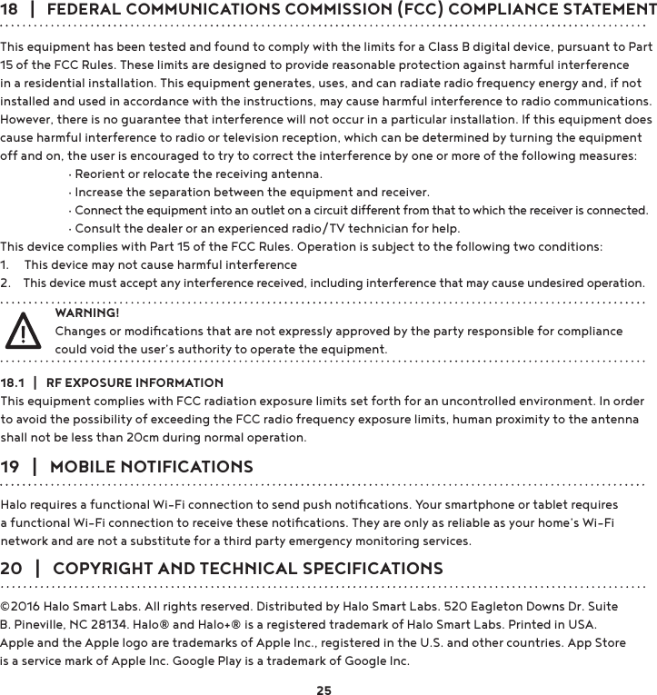 18   |   FEDERAL COMMUNICATIONS COMMISSION (FCC) COMPLIANCE STATEMENTThis equipment has been tested and found to comply with the limits for a Class B digital device, pursuant to Part 15 of the FCC Rules. These limits are designed to provide reasonable protection against harmful interference in a residential installation. This equipment generates, uses, and can radiate radio frequency energy and, if not installed and used in accordance with the instructions, may cause harmful interference to radio communications. However, there is no guarantee that interference will not occur in a particular installation. If this equipment does cause harmful interference to radio or television reception, which can be determined by turning the equipment off and on, the user is encouraged to try to correct the interference by one or more of the following measures: g5HRULHQWRUUHORFDWHWKHUHFHLYLQJDQWHQQD g,QFUHDVHWKHVHSDUDWLRQEHWZHHQWKHHTXLSPHQWDQGUHFHLYHU g&amp;RQQHFWWKHHTXLSPHQWLQWRDQRXWOHWRQDFLUFXLWGLIIHUHQWIURPWKDWWRZKLFKWKHUHFHLYHULVFRQQHFWHG g&amp;RQVXOWWKHGHDOHURUDQH[SHULHQFHGUDGLR79WHFKQLFLDQIRUKHOSThis device complies with Part 15 of the FCC Rules. Operation is subject to the following two conditions: 1.     This device may not cause harmful interference2.    This device must accept any interference received, including interference that may cause undesired operation.18.1   |   RF EXPOSURE INFORMATIONThis equipment complies with FCC radiation exposure limits set forth for an uncontrolled environment. In order to avoid the possibility of exceeding the FCC radio frequency exposure limits, human proximity to the antenna shall not be less than 20cm during normal operation.20   |   COPYRIGHT AND TECHNICAL SPECIFICATIONS©2016 Halo Smart Labs. All rights reserved. Distributed by Halo Smart Labs. 520 Eagleton Downs Dr. Suite B. Pineville, NC 28134. Halo® and Halo+® is a registered trademark of Halo Smart Labs. Printed in USA.Apple and the Apple logo are trademarks of Apple Inc., registered in the U.S. and other countries. App Store is a service mark of Apple Inc. Google Play is a trademark of Google Inc.19   |   MOBILE NOTIFICATIONSHalo requires a functional Wi-Fi connection to send push notiﬁcations. Your smartphone or tablet requires a functional Wi-Fi connection to receive these notiﬁcations. They are only as reliable as your home’s Wi-Fi network and are not a substitute for a third party emergency monitoring services.WARNING!Changes or modiﬁcations that are not expressly approved by the party responsible for compliance  could void the user’s authority to operate the equipment.25