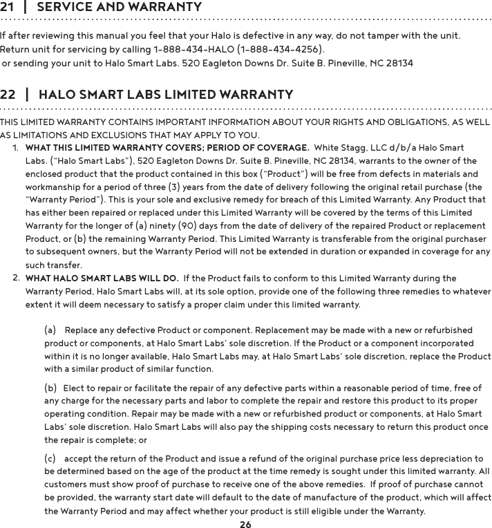 21   |   SERVICE AND WARRANTYIf after reviewing this manual you feel that your Halo is defective in any way, do not tamper with the unit. Return unit for servicing by calling 1-888-434-HALO (1-888-434-4256). or sending your unit to Halo Smart Labs. 520 Eagleton Downs Dr. Suite B. Pineville, NC 2813422   |   HALO SMART LABS LIMITED WARRANTYTHIS LIMITED WARRANTY CONTAINS IMPORTANT INFORMATION ABOUT YOUR RIGHTS AND OBLIGATIONS, AS WELL AS LIMITATIONS AND EXCLUSIONS THAT MAY APPLY TO YOU.WHAT THIS LIMITED WARRANTY COVERS; PERIOD OF COVERAGE.  White Stagg, LLC d/b/a Halo Smart Labs. (“Halo Smart Labs”), 520 Eagleton Downs Dr. Suite B. Pineville, NC 28134, warrants to the owner of the enclosed product that the product contained in this box (“Product”) will be free from defects in materials and workmanship for a period of three (3) years from the date of delivery following the original retail purchase (the “Warranty Period”). This is your sole and exclusive remedy for breach of this Limited Warranty. Any Product that has either been repaired or replaced under this Limited Warranty will be covered by the terms of this Limited Warranty for the longer of (a) ninety (90) days from the date of delivery of the repaired Product or replacement Product, or (b) the remaining Warranty Period. This Limited Warranty is transferable from the original purchaser to subsequent owners, but the Warranty Period will not be extended in duration or expanded in coverage for any such transfer. WHAT HALO SMART LABS WILL DO.  If the Product fails to conform to this Limited Warranty during the Warranty Period, Halo Smart Labs will, at its sole option, provide one of the following three remedies to whatever extent it will deem necessary to satisfy a proper claim under this limited warranty.   (a)    Replace any defective Product or component. Replacement may be made with a new or refurbished product or components, at Halo Smart Labs’ sole discretion. If the Product or a component incorporated within it is no longer available, Halo Smart Labs may, at Halo Smart Labs’ sole discretion, replace the Product with a similar product of similar function.(b)   Elect to repair or facilitate the repair of any defective parts within a reasonable period of time, free of any charge for the necessary parts and labor to complete the repair and restore this product to its proper operating condition. Repair may be made with a new or refurbished product or components, at Halo Smart Labs’ sole discretion. Halo Smart Labs will also pay the shipping costs necessary to return this product once WKHUHSDLULVFRPSOHWHRU  (c)    accept the return of the Product and issue a refund of the original purchase price less depreciation to be determined based on the age of the product at the time remedy is sought under this limited warranty. All customers must show proof of purchase to receive one of the above remedies.  If proof of purchase cannot be provided, the warranty start date will default to the date of manufacture of the product, which will affect the Warranty Period and may affect whether your product is still eligible under the Warranty.1.2.26