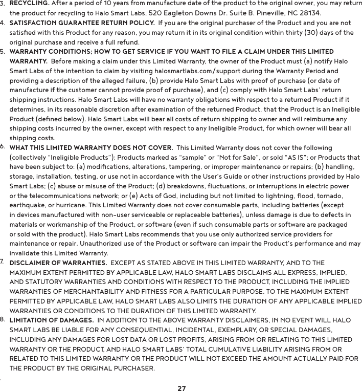 3.4.5.6.7.8..RECYCLING. After a period of 10 years from manufacture date of the product to the original owner, you may return the product for recycling to Halo Smart Labs, 520 Eagleton Downs Dr. Suite B. Pineville, NC 28134.SATISFACTION GUARANTEE RETURN POLICY.  If you are the original purchaser of the Product and you are not satisﬁed with this Product for any reason, you may return it in its original condition within thirty (30) days of the original purchase and receive a full refund.WARRANTY CONDITIONS; HOW TO GET SERVICE IF YOU WANT TO FILE A CLAIM UNDER THIS LIMITED WARRANTY.  Before making a claim under this Limited Warranty, the owner of the Product must (a) notify Halo Smart Labs of the intention to claim by visiting halosmartlabs.com/support during the Warranty Period and providing a description of the alleged failure, (b) provide Halo Smart Labs with proof of purchase (or date of manufacture if the customer cannot provide proof of purchase), and (c) comply with Halo Smart Labs’ return shipping instructions. Halo Smart Labs will have no warranty obligations with respect to a returned Product if it determines, in its reasonable discretion after examination of the returned Product, that the Product is an Ineligible Product (deﬁned below). Halo Smart Labs will bear all costs of return shipping to owner and will reimburse any shipping costs incurred by the owner, except with respect to any Ineligible Product, for which owner will bear all shipping costs.WHAT THIS LIMITED WARRANTY DOES NOT COVER.  This Limited Warranty does not cover the following FROOHFWLYHO\e,QHOLJLEOH3URGXFWVf3URGXFWVPDUNHGDVeVDPSOHfRUe1RWIRU6DOHfRUVROGe$6,6fRU3URGXFWVWKDWKDYHEHHQVXEMHFWWRDPRGLÄFDWLRQVDOWHUDWLRQVWDPSHULQJRULPSURSHUPDLQWHQDQFHRUUHSDLUVEKDQGOLQJstorage, installation, testing, or use not in accordance with the User’s Guide or other instructions provided by Halo 6PDUW/DEVFDEXVHRUPLVXVHRIWKH3URGXFWGEUHDNGRZQVÆXFWXDWLRQVRULQWHUUXSWLRQVLQHOHFWULFSRZHURUWKHWHOHFRPPXQLFDWLRQVQHWZRUNRUH$FWVRI*RGLQFOXGLQJEXWQRWOLPLWHGWROLJKWQLQJÆRRGWRUQDGRearthquake, or hurricane. This Limited Warranty does not cover consumable parts, including batteries (except in devices manufactured with non-user serviceable or replaceable batteries), unless damage is due to defects in materials or workmanship of the Product, or software (even if such consumable parts or software are packaged or sold with the product). Halo Smart Labs recommends that you use only authorized service providers for maintenance or repair. Unauthorized use of the Product or software can impair the Product’s performance and may invalidate this Limited Warranty.DISCLAIMER OF WARRANTIES.  EXCEPT AS STATED ABOVE IN THIS LIMITED WARRANTY, AND TO THE MAXIMUM EXTENT PERMITTED BY APPLICABLE LAW, HALO SMART LABS DISCLAIMS ALL EXPRESS, IMPLIED, AND STATUTORY WARRANTIES AND CONDITIONS WITH RESPECT TO THE PRODUCT, INCLUDING THE IMPLIED WARRANTIES OF MERCHANTABILITY AND FITNESS FOR A PARTICULAR PURPOSE. TO THE MAXIMUM EXTENT PERMITTED BY APPLICABLE LAW, HALO SMART LABS ALSO LIMITS THE DURATION OF ANY APPLICABLE IMPLIED WARRANTIES OR CONDITIONS TO THE DURATION OF THIS LIMITED WARRANTY.LIMITATION OF DAMAGES.  IN ADDITION TO THE ABOVE WARRANTY DISCLAIMERS, IN NO EVENT WILL HALO SMART LABS BE LIABLE FOR ANY CONSEQUENTIAL, INCIDENTAL, EXEMPLARY, OR SPECIAL DAMAGES, INCLUDING ANY DAMAGES FOR LOST DATA OR LOST PROFITS, ARISING FROM OR RELATING TO THIS LIMITED WARRANTY OR THE PRODUCT, AND HALO SMART LABS’ TOTAL CUMULATIVE LIABILITY ARISING FROM OR RELATED TO THIS LIMITED WARRANTY OR THE PRODUCT WILL NOT EXCEED THE AMOUNT ACTUALLY PAID FOR THE PRODUCT BY THE ORIGINAL PURCHASER.27