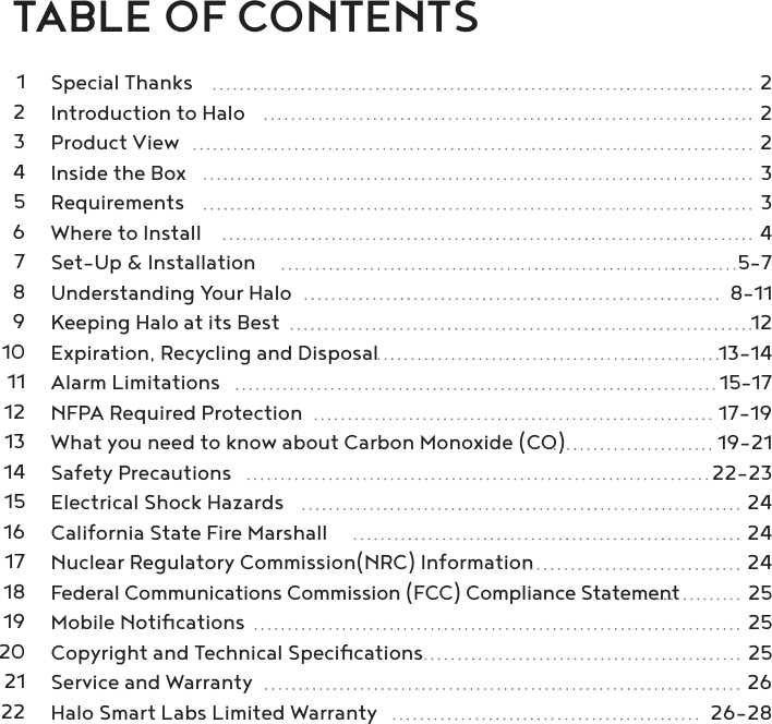     TABLE OF CONTENTS  Special Thanks  2  Introduction to Halo  2  Product View  2  Inside the Box  3  Requirements  3  Where to Install  4  Set-Up &amp; Installation  5-7  Understanding Your Halo  8-11  Keeping Halo at its Best  12  Expiration, Recycling and Disposal  13-14  Alarm Limitations  15-17  NFPA Required Protection  17-19  What you need to know about Carbon Monoxide (CO)  19-21  Safety Precautions  22-23  Electrical Shock Hazards  24  California State Fire Marshall  24  Nuclear Regulatory Commission(NRC) Information  24 Federal Communications Commission (FCC) Compliance Statement  25  Mobile Notiﬁcations  25  Copyright and Technical Speciﬁcations  25  Service and Warranty  26  Halo Smart Labs Limited Warranty  26-2812345678910111213141516171819202122