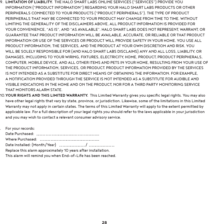 LIMITATION OF LIABILITY.  THE HALO SMART LABS ONLINE SERVICES (“SERVICES”) PROVIDE YOU INFORMATION (“PRODUCT INFORMATION”) REGARDING YOUR HALO SMART LABS PRODUCTS OR OTHER PERIPHERALS CONNECTED TO YOUR PRODUCTS (“PRODUCT PERIPHERALS”). THE TYPE OF PRODUCT PERIPHERALS THAT MAY BE CONNECTED TO YOUR PRODUCT MAY CHANGE FROM TIME TO TIME. WITHOUT LIMITING THE GENERALITY OF THE DISCLAIMERS ABOVE, ALL PRODUCT INFORMATION IS PROVIDED FOR YOUR CONVENIENCE, “AS IS”, AND “AS AVAILABLE”. HALO SMART LABS DOES NOT REPRESENT, WARRANT, OR GUARANTEE THAT PRODUCT INFORMATION WILL BE AVAILABLE, ACCURATE, OR RELIABLE OR THAT PRODUCT INFORMATION OR USE OF THE SERVICES OR PRODUCT WILL PROVIDE SAFETY IN YOUR HOME. YOU USE ALL PRODUCT INFORMATION, THE SERVICES, AND THE PRODUCT AT YOUR OWN DISCRETION AND RISK. YOU WILL BE SOLELY RESPONSIBLE FOR (AND HALO SMART LABS DISCLAIMS) ANY AND ALL LOSS, LIABILITY, OR DAMAGES, INCLUDING TO YOUR WIRING, FIXTURES, ELECTRICITY, HOME, PRODUCT, PRODUCT PERIPHERALS, COMPUTER, MOBILE DEVICE, AND ALL OTHER ITEMS AND PETS IN YOUR HOME, RESULTING FROM YOUR USE OF THE PRODUCT INFORMATION, SERVICES, OR PRODUCT. PRODUCT INFORMATION PROVIDED BY THE SERVICES IS NOT INTENDED AS A SUBSTITUTE FOR DIRECT MEANS OF OBTAINING THE INFORMATION. FOR EXAMPLE, A NOTIFICATION PROVIDED THROUGH THE SERVICE IS NOT INTENDED AS A SUBSTITUTE FOR AUDIBLE AND VISIBLE INDICATIONS IN THE HOME AND ON THE PRODUCT, NOR FOR A THIRD PARTY MONITORING SERVICE THAT MONITORS ALARM STATE.YOUR RIGHTS AND THIS LIMITED WARRANTY.  This Limited Warranty gives you speciﬁc legal rights. You may also have other legal rights that vary by state, province, or jurisdiction. Likewise, some of the limitations in this Limited Warranty may not apply in certain states. The terms of this Limited Warranty will apply to the extent permitted by applicable law. For a full description of your legal rights you should refer to the laws applicable in your jurisdiction and you may wish to contact a relevant consumer advisory service.For your records:Date Purchased:      Where Purchased:     Date Installed: (Month/Year)                                / Replace this alarm approximately 10 years after installation. This alarm will remind you when End-of-Life has been reached.289.10..