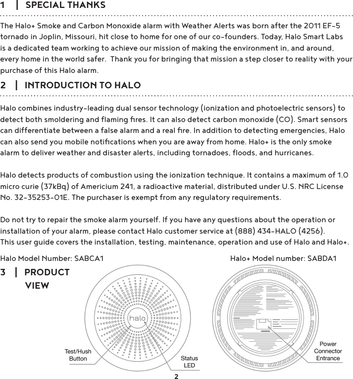 1     |   SPECIAL THANKSThe Halo+ Smoke and Carbon Monoxide alarm with Weather Alerts was born after the 2011 EF-5 tornado in Joplin, Missouri, hit close to home for one of our co-founders. Today, Halo Smart Labs is a dedicated team working to achieve our mission of making the environment in, and around, every home in the world safer.  Thank you for bringing that mission a step closer to reality with your purchase of this Halo alarm.2    |   INTRODUCTION TO HALOHalo combines industry-leading dual sensor technology (ionization and photoelectric sensors) to detect both smoldering and ﬂaming ﬁres. It can also detect carbon monoxide (CO). Smart sensors can differentiate between a false alarm and a real ﬁre. In addition to detecting emergencies, Halo can also send you mobile notiﬁcations when you are away from home. Halo+ is the only smoke alarm to deliver weather and disaster alerts, including tornadoes, ﬂoods, and hurricanes.Halo detects products of combustion using the ionization technique. It contains a maximum of 1.0 micro curie (37kBq) of Americium 241, a radioactive material, distributed under U.S. NRC License No. 32-35253-01E. The purchaser is exempt from any regulatory requirements. Do not try to repair the smoke alarm yourself. If you have any questions about the operation or installation of your alarm, please contact Halo customer service at (888) 434-HALO (4256).This user guide covers the installation, testing, maintenance, operation and use of Halo and Halo+.Halo Model Number: SABCA1        Halo+ Model number: SABDA123    |   PRODUCT            VIEW