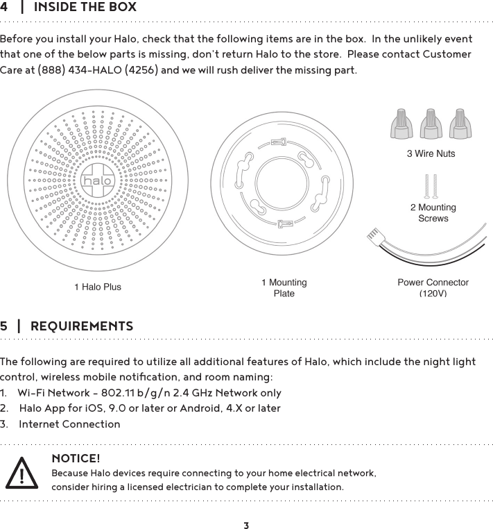 4    |   INSIDE THE BOXBefore you install your Halo, check that the following items are in the box.  In the unlikely event that one of the below parts is missing, don’t return Halo to the store.  Please contact Customer Care at (888) 434-HALO (4256) and we will rush deliver the missing part.5   |   REQUIREMENTS The following are required to utilize all additional features of Halo, which include the night light control, wireless mobile notiﬁcation, and room naming:1.    Wi-Fi Network - 802.11 b/g/n 2.4 GHz Network only2.    Halo App for iOS, 9.0 or later or Android, 4.X or later3.    Internet Connection  NOTICE!            Because Halo devices require connecting to your home electrical network,   consider hiring a licensed electrician to complete your installation. 3
