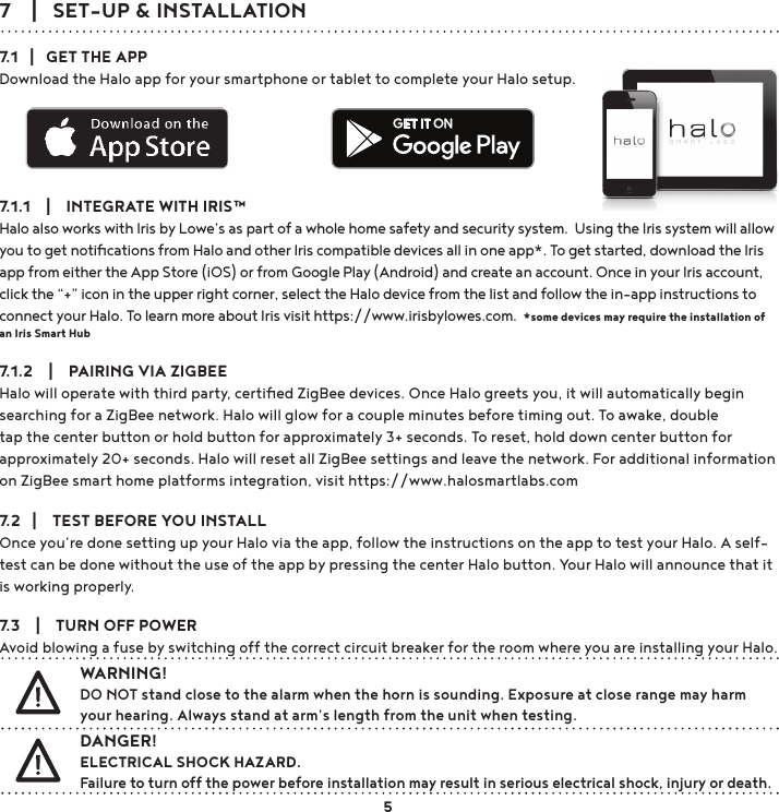 7    |   SET-UP &amp; INSTALLATION7.1   |   GET THE APPDownload the Halo app for your smartphone or tablet to complete your Halo setup. 7.1.1    |    INTEGRATE WITH IRIS™Halo also works with Iris by Lowe’s as part of a whole home safety and security system.  Using the Iris system will allow you to get notiﬁcations from Halo and other Iris compatible devices all in one app*. To get started, download the Iris app from either the App Store (iOS) or from Google Play (Android) and create an account. Once in your Iris account, click the “+” icon in the upper right corner, select the Halo device from the list and follow the in-app instructions to connect your Halo. To learn more about Iris visit https://www.irisbylowes.com.  *some devices may require the installation of an Iris Smart Hub7.1.2    |    PAIRING VIA ZIGBEEHalo will operate with third party, certiﬁed ZigBee devices. Once Halo greets you, it will automatically begin searching for a ZigBee network. Halo will glow for a couple minutes before timing out. To awake, double tap the center button or hold button for approximately 3+ seconds. To reset, hold down center button for approximately 20+ seconds. Halo will reset all ZigBee settings and leave the network. For additional information on ZigBee smart home platforms integration, visit https://www.halosmartlabs.com7.2   |    TEST BEFORE YOU INSTALLOnce you’re done setting up your Halo via the app, follow the instructions on the app to test your Halo. A self-test can be done without the use of the app by pressing the center Halo button. Your Halo will announce that it is working properly.7.3    |    TURN OFF POWERAvoid blowing a fuse by switching off the correct circuit breaker for the room where you are installing your Halo.WARNING!DO NOT stand close to the alarm when the horn is sounding. Exposure at close range may harm your hearing. Always stand at arm’s length from the unit when testing. DANGER!ELECTRICAL SHOCK HAZARD. Failure to turn off the power before installation may result in serious electrical shock, injury or death.GET IT ON5