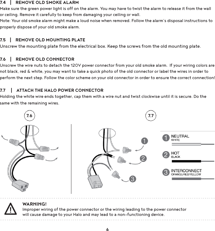 7.4    |    REMOVE OLD SMOKE ALARMMake sure the green power light is off on the alarm. You may have to twist the alarm to release it from the wall or ceiling. Remove it carefully to keep from damaging your ceiling or wall. Note: Your old smoke alarm might make a loud noise when removed. Follow the alarm’s disposal instructions to properly dispose of your old smoke alarm.7.5    |    REMOVE OLD MOUNTING PLATEUnscrew the mounting plate from the electrical box. Keep the screws from the old mounting plate.7.6    |    REMOVE OLD CONNECTORUnscrew the wire nuts to detach the 120V power connector from your old smoke alarm.  If your wiring colors are not black, red &amp; white, you may want to take a quick photo of the old connector or label the wires in order to perform the next step. Follow the color scheme on your old connector in order to ensure the correct connection! 7.7     |    ATTACH THE HALO POWER CONNECTORHolding the white wire ends together, cap them with a wire nut and twist clockwise until it is secure. Do the same with the remaining wires. WARNING! Improper wiring of the power connector or the wiring leading to the power connector   will cause damage to your Halo and may lead to a non-functioning device.7.6 7.76