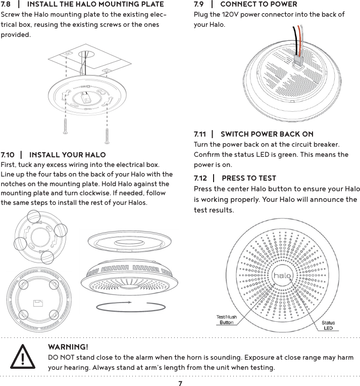 7.10   |    INSTALL YOUR HALOFirst, tuck any excess wiring into the electrical box. Line up the four tabs on the back of your Halo with the notches on the mounting plate. Hold Halo against the mounting plate and turn clockwise. If needed, follow the same steps to install the rest of your Halos.7.11   |    SWITCH POWER BACK ONTurn the power back on at the circuit breaker. Conﬁrm the status LED is green. This means the power is on.7.12   |    PRESS TO TESTPress the center Halo button to ensure your Halo is working properly. Your Halo will announce the test results.7.8    |    INSTALL THE HALO MOUNTING PLATEScrew the Halo mounting plate to the existing elec-trical box, reusing the existing screws or the ones provided. 7.9    |    CONNECT TO POWERPlug the 120V power connector into the back of your Halo.WARNING!DO NOT stand close to the alarm when the horn is sounding. Exposure at close range may harm your hearing. Always stand at arm’s length from the unit when testing. 7