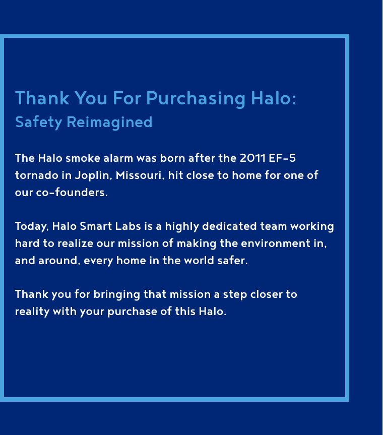 Thank You For Purchasing Halo: Safety ReimaginedThe Halo smoke alarm was born after the 2011 EF-5 tornado in Joplin, Missouri, hit close to home for one of our co-founders.Today, Halo Smart Labs is a highly dedicated team working hard to realize our mission of making the environment in, and around, every home in the world safer.Thank you for bringing that mission a step closer to reality with your purchase of this Halo.