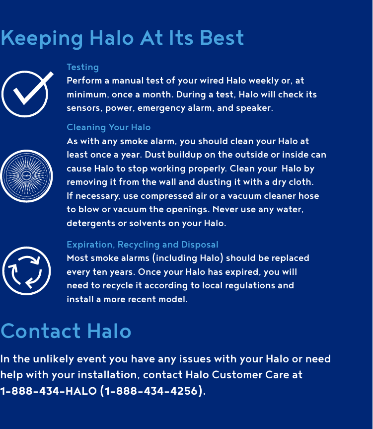 Keeping Halo At Its BestTestingPerform a manual test of your wired Halo weekly or, at minimum, once a month. During a test, Halo will check its sensors, power, emergency alarm, and speaker. Cleaning Your Halo As with any smoke alarm, you should clean your Halo at least once a year. Dust buildup on the outside or inside can cause Halo to stop working properly. Clean your  Halo by removing it from the wall and dusting it with a dry cloth. If necessary, use compressed air or a vacuum cleaner hose to blow or vacuum the openings. Never use any water, detergents or solvents on your Halo. Expiration, Recycling and Disposal Most smoke alarms (including Halo) should be replaced  every ten years. Once your Halo has expired, you will  need to recycle it according to local regulations and  install a more recent model.Contact HaloIn the unlikely event you have any issues with your Halo or need help with your installation, contact Halo Customer Care at1-888-434-HALO (1-888-434-4256).