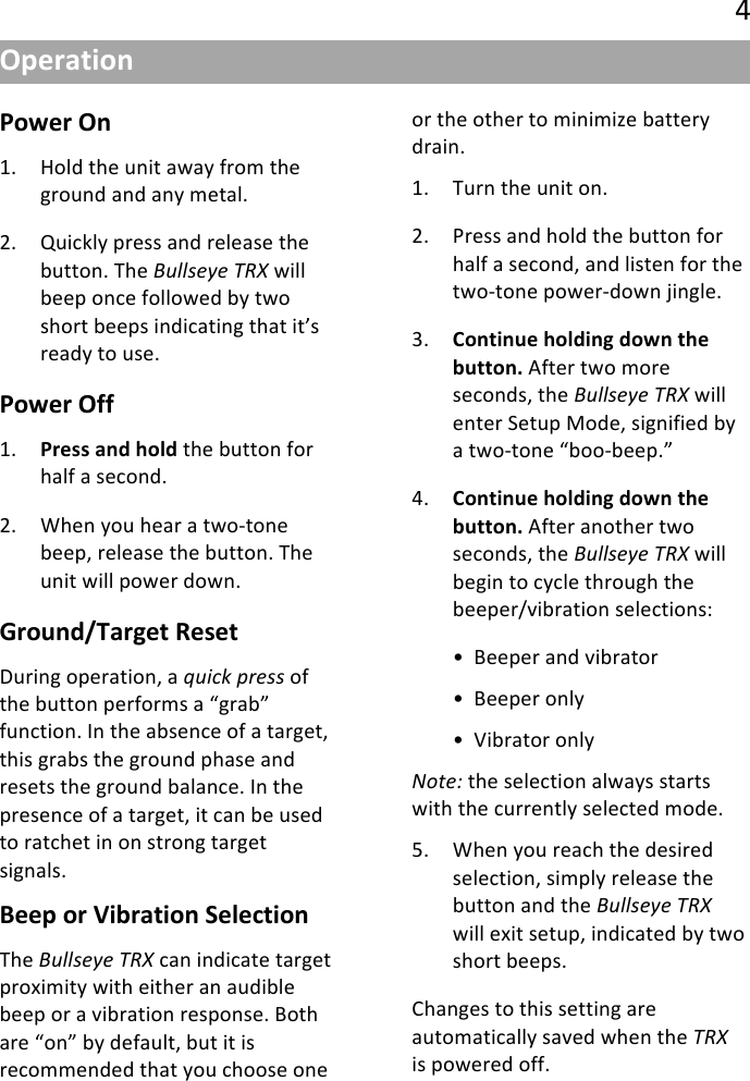 !4&quot;44!Power(On(1. Hold&quot;the&quot;unit&quot;away&quot;from&quot;the&quot;ground&quot;and&quot;any&quot;metal.&quot;&quot;2. Quickly&quot;press&quot;and&quot;release&quot;the&quot;button.&quot;The&quot;!&quot;$$0+8+(:;&lt;&quot;will&quot;beep&quot;once&quot;followed&quot;by&quot;two&quot;short&quot;beeps&quot;indicating&quot;that&quot;it’s&quot;ready&quot;to&quot;use.&quot;Power(Off(1. Press(and(hold&quot;the&quot;button&quot;for&quot;half&quot;a&quot;second.&quot;&quot;2. When&quot;you&quot;hear&quot;a&quot;two@tone&quot;beep,&quot;release&quot;the&quot;button.&quot;The&quot;unit&quot;will&quot;power&quot;down.&quot;Ground/Target(Reset(During&quot;operation,&quot;a&quot;A&quot;#4B(G.+00&quot;of&quot;the&quot;button&quot;performs&quot;a&quot;“grab”&quot;function.&quot;In&quot;the&quot;absence&quot;of&quot;a&quot;target,&quot;this&quot;grabs&quot;the&quot;ground&quot;phase&quot;and&quot;resets&quot;the&quot;ground&quot;balance.&quot;In&quot;the&quot;presence&quot;of&quot;a&quot;target,&quot;it&quot;can&quot;be&quot;used&quot;to&quot;ratchet&quot;in&quot;on&quot;strong&quot;target&quot;signals.&quot;&quot;Beep(or(Vibration(Selection(The&quot;!&quot;$$0+8+(:;&lt;&quot;can&quot;indicate&quot;target&quot;proximity&quot;with&quot;either&quot;an&quot;audible&quot;beep&quot;or&quot;a&quot;vibration&quot;response.&quot;Both&quot;are&quot;“on”&quot;by&quot;default,&quot;but&quot;it&quot;is&quot;recommended&quot;that&quot;you&quot;choose&quot;one&quot;or&quot;the&quot;other&quot;to&quot;minimize&quot;battery&quot;drain.&quot;&quot;1. Turn&quot;the&quot;unit&quot;on.&quot;2. Press&quot;and&quot;hold&quot;the&quot;button&quot;for&quot;half&quot;a&quot;second,&quot;and&quot;listen&quot;for&quot;the&quot;two@tone&quot;power@down&quot;jingle.&quot;3. Continue(holding(down(the(button.&quot;After&quot;two&quot;more&quot;seconds,&quot;the&quot;!&quot;$$0+8+(:;&lt;&quot;will&quot;enter&quot;Setup&quot;Mode,&quot;signified&quot;by&quot;a&quot;two@tone&quot;“boo@beep.”&quot;&quot;4. Continue(holding(down(the(button.&quot;After&quot;another&quot;two&quot;seconds,&quot;the&quot;!&quot;$$0+8+(:;&lt;&quot;will&quot;begin&quot;to&quot;cycle&quot;through&quot;the&quot;beeper/vibration&quot;selections:&quot;&quot;• Beeper&quot;and&quot;vibrator&quot;• Beeper&quot;only&quot;• Vibrator&quot;only&quot;=-)+&gt;&quot;the&quot;selection&quot;always&quot;starts&quot;with&quot;the&quot;currently&quot;selected&quot;mode.&quot;5. When&quot;you&quot;reach&quot;the&quot;desired&quot;selection,&quot;simply&quot;release&quot;the&quot;button&quot;and&quot;the&quot;!&quot;$$0+8+(:;&lt;&quot;will&quot;exit&quot;setup,&quot;indicated&quot;by&quot;two&quot;short&quot;beeps.&quot;&quot;Changes&quot;to&quot;this&quot;setting&quot;are&quot;automatically&quot;saved&quot;when&quot;the&quot;:;&lt;&quot;is&quot;powered&quot;off.&quot;Operation(