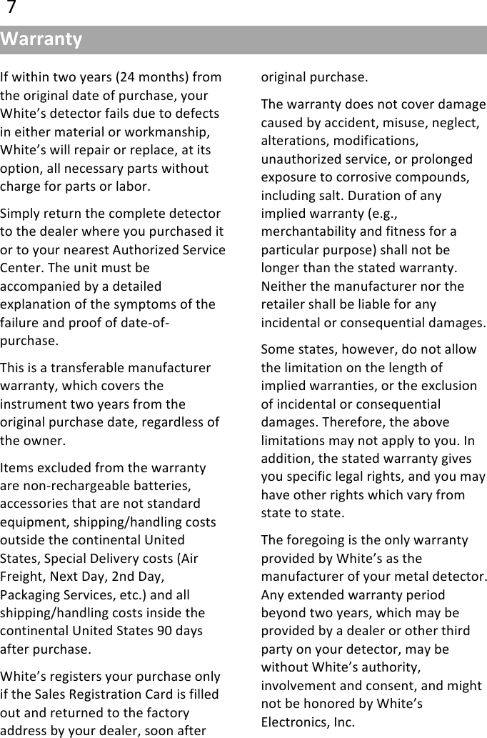 !77!If&quot;within&quot;two&quot;years&quot;(24&quot;months)&quot;from&quot;the&quot;original&quot;date&quot;of&quot;purchase,&quot;your&quot;White’s&quot;detector&quot;fails&quot;due&quot;to&quot;defects&quot;in&quot;either&quot;material&quot;or&quot;workmanship,&quot;White’s&quot;will&quot;repair&quot;or&quot;replace,&quot;at&quot;its&quot;option,&quot;all&quot;necessary&quot;parts&quot;without&quot;charge&quot;for&quot;parts&quot;or&quot;labor.&quot;Simply&quot;return&quot;the&quot;complete&quot;detector&quot;to&quot;the&quot;dealer&quot;where&quot;you&quot;purchased&quot;it&quot;or&quot;to&quot;your&quot;nearest&quot;Authorized&quot;Service&quot;Center.&quot;The&quot;unit&quot;must&quot;be&quot;accompanied&quot;by&quot;a&quot;detailed&quot;explanation&quot;of&quot;the&quot;symptoms&quot;of&quot;the&quot;failure&quot;and&quot;proof&quot;of&quot;date@of@purchase.&quot;This&quot;is&quot;a&quot;transferable&quot;manufacturer&quot;warranty,&quot;which&quot;covers&quot;the&quot;instrument&quot;two&quot;years&quot;from&quot;the&quot;original&quot;purchase&quot;date,&quot;regardless&quot;of&quot;the&quot;owner.&quot;Items&quot;excluded&quot;from&quot;the&quot;warranty&quot;are&quot;non@rechargeable&quot;batteries,&quot;accessories&quot;that&quot;are&quot;not&quot;standard&quot;equipment,&quot;shipping/handling&quot;costs&quot;outside&quot;the&quot;continental&quot;United&quot;States,&quot;Special&quot;Delivery&quot;costs&quot;(Air&quot;Freight,&quot;Next&quot;Day,&quot;2nd&quot;Day,&quot;Packaging&quot;Services,&quot;etc.)&quot;and&quot;all&quot;shipping/handling&quot;costs&quot;inside&quot;the&quot;continental&quot;United&quot;States&quot;90&quot;days&quot;after&quot;purchase.&quot;White’s&quot;registers&quot;your&quot;purchase&quot;only&quot;if&quot;the&quot;Sales&quot;Registration&quot;Card&quot;is&quot;filled&quot;out&quot;and&quot;returned&quot;to&quot;the&quot;factory&quot;address&quot;by&quot;your&quot;dealer,&quot;soon&quot;after&quot;original&quot;purchase.&quot;The&quot;warranty&quot;does&quot;not&quot;cover&quot;damage&quot;caused&quot;by&quot;accident,&quot;misuse,&quot;neglect,&quot;alterations,&quot;modifications,&quot;unauthorized&quot;service,&quot;or&quot;prolonged&quot;exposure&quot;to&quot;corrosive&quot;compounds,&quot;including&quot;salt.&quot;Duration&quot;of&quot;any&quot;implied&quot;warranty&quot;(e.g.,&quot;merchantability&quot;and&quot;fitness&quot;for&quot;a&quot;particular&quot;purpose)&quot;shall&quot;not&quot;be&quot;longer&quot;than&quot;the&quot;stated&quot;warranty.&quot;Neither&quot;the&quot;manufacturer&quot;nor&quot;the&quot;retailer&quot;shall&quot;be&quot;liable&quot;for&quot;any&quot;incidental&quot;or&quot;consequential&quot;damages.&quot;Some&quot;states,&quot;however,&quot;do&quot;not&quot;allow&quot;the&quot;limitation&quot;on&quot;the&quot;length&quot;of&quot;implied&quot;warranties,&quot;or&quot;the&quot;exclusion&quot;of&quot;incidental&quot;or&quot;consequential&quot;damages.&quot;Therefore,&quot;the&quot;above&quot;limitations&quot;may&quot;not&quot;apply&quot;to&quot;you.&quot;In&quot;addition,&quot;the&quot;stated&quot;warranty&quot;gives&quot;you&quot;specific&quot;legal&quot;rights,&quot;and&quot;you&quot;may&quot;have&quot;other&quot;rights&quot;which&quot;vary&quot;from&quot;state&quot;to&quot;state.&quot;The&quot;foregoing&quot;is&quot;the&quot;only&quot;warranty&quot;provided&quot;by&quot;White’s&quot;as&quot;the&quot;manufacturer&quot;of&quot;your&quot;metal&quot;detector.&quot;Any&quot;extended&quot;warranty&quot;period&quot;beyond&quot;two&quot;years,&quot;which&quot;may&quot;be&quot;provided&quot;by&quot;a&quot;dealer&quot;or&quot;other&quot;third&quot;party&quot;on&quot;your&quot;detector,&quot;may&quot;be&quot;without&quot;White’s&quot;authority,&quot;involvement&quot;and&quot;consent,&quot;and&quot;might&quot;not&quot;be&quot;honored&quot;by&quot;White’s&quot;Electronics,&quot;Inc.Warranty(
