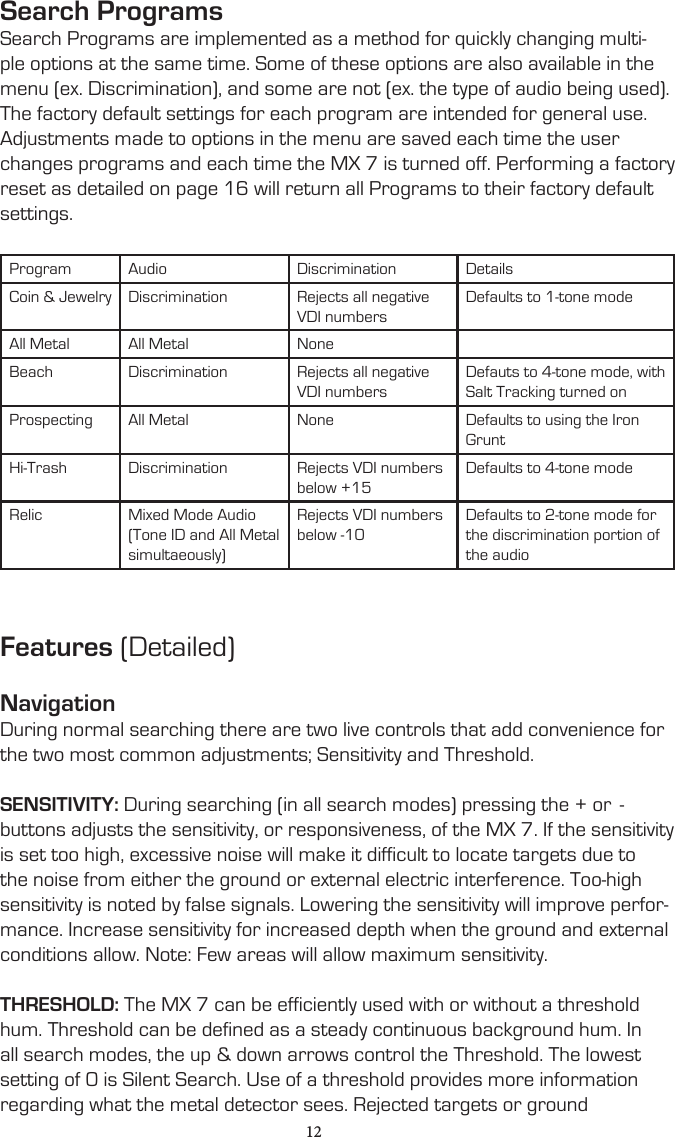 Search ProgramsSearch Programs are implemented as a method for quickly changing multi-ple options at the same time. Some of these options are also available in the menu (ex. Discrimination), and some are not (ex. the type of audio being used). The factory default settings for each program are intended for general use.Adjustments made to options in the menu are saved each time the user changes programs and each time the MX 7 is turned off. Performing a factory reset as detailed on page 16 will return all Programs to their factory default settings.Program Audio Discrimination DetailsCoin &amp; Jewelry Discrimination Rejects all negative VDI numbersDefaults to 1-tone modeAll Metal All Metal NoneBeach Discrimination Rejects all negative VDI numbers Defauts to 4-tone mode, with Salt Tracking turned onProspecting All Metal None Defaults to using the Iron GruntHi-Trash Discrimination Rejects VDI numbers below +15Defaults to 4-tone modeRelic Mixed Mode Audio(Tone ID and All Metal simultaeously)Rejects VDI numbers below -10Defaults to 2-tone mode for the discrimination portion of the audioFeatures (Detailed)NavigationDuring normal searching there are two live controls that add convenience for the two most common adjustments; Sensitivity and Threshold.SENSITIVITY: During searching (in all search modes) pressing the + or  - buttons adjusts the sensitivity, or responsiveness, of the MX 7. If the sensitivity is set too high, excessive noise will make it difficult to locate targets due to the noise from either the ground or external electric interference. Too-high sensitivity is noted by false signals. Lowering the sensitivity will improve perfor-mance. Increase sensitivity for increased depth when the ground and external conditions allow. Note: Few areas will allow maximum sensitivity.THRESHOLD: The MX 7 can be efficiently used with or without a threshold hum. Threshold can be defined as a steady continuous background hum. In all search modes, the up &amp; down arrows control the Threshold. The lowest setting of 0 is Silent Search. Use of a threshold provides more information regarding what the metal detector sees. Rejected targets or ground    12