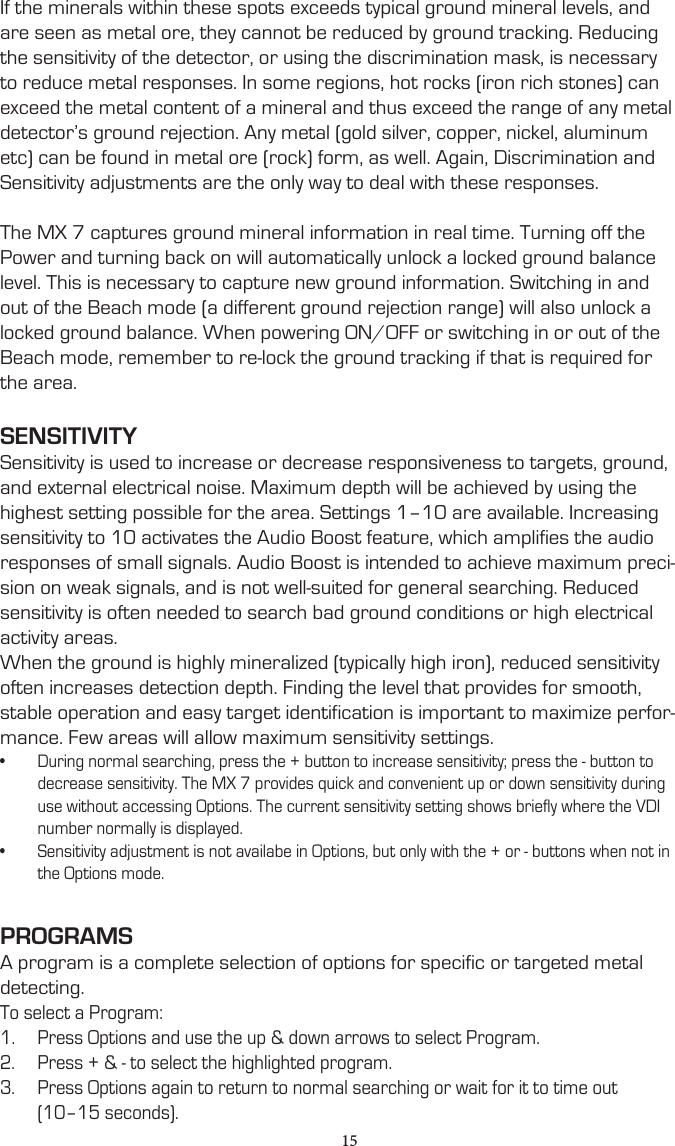If the minerals within these spots exceeds typical ground mineral levels, and are seen as metal ore, they cannot be reduced by ground tracking. Reducing the sensitivity of the detector, or using the discrimination mask, is necessary to reduce metal responses. In some regions, hot rocks (iron rich stones) can exceed the metal content of a mineral and thus exceed the range of any metal detector’s ground rejection. Any metal (gold silver, copper, nickel, aluminum etc) can be found in metal ore (rock) form, as well. Again, Discrimination and Sensitivity adjustments are the only way to deal with these responses.The MX 7 captures ground mineral information in real time. Turning off the Power and turning back on will automatically unlock a locked ground balance level. This is necessary to capture new ground information. Switching in and out of the Beach mode (a different ground rejection range) will also unlock a locked ground balance. When powering ON/OFF or switching in or out of the Beach mode, remember to re-lock the ground tracking if that is required for the area.SENSITIVITYSensitivity is used to increase or decrease responsiveness to targets, ground, and external electrical noise. Maximum depth will be achieved by using the highest setting possible for the area. Settings 1–10 are available. Increasing sensitivity to 10 activates the Audio Boost feature, which amplifies the audio responses of small signals. Audio Boost is intended to achieve maximum preci-sion on weak signals, and is not well-suited for general searching. Reduced sensitivity is often needed to search bad ground conditions or high electrical activity areas.When the ground is highly mineralized (typically high iron), reduced sensitivity often increases detection depth. Finding the level that provides for smooth, stable operation and easy target identification is important to maximize perfor-mance. Few areas will allow maximum sensitivity settings.•  During normal searching, press the + button to increase sensitivity; press the - button to decrease sensitivity. The MX 7 provides quick and convenient up or down sensitivity during use without accessing Options. The current sensitivity setting shows briefly where the VDI number normally is displayed.•  Sensitivity adjustment is not availabe in Options, but only with the + or - buttons when not in the Options mode.PROGRAMSA program is a complete selection of options for specific or targeted metal detecting.To select a Program:1.  Press Options and use the up &amp; down arrows to select Program.2.  Press + &amp; - to select the highlighted program.3.  Press Options again to return to normal searching or wait for it to time out (10–15 seconds).15