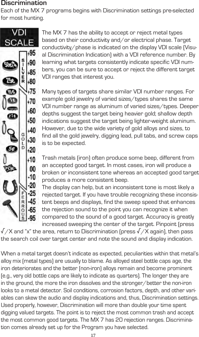 DiscriminationEach of the MX 7 programs begins with Discrimination settings pre-selected for most hunting.The MX 7 has the ability to accept or reject metal types based on their conductivity and/or electrical phase. Target conductivity/phase is indicated on the display VDI scale (Visu-al Discrimination Indication) with a VDI reference number. By learning what targets consistently indicate specific VDI num-bers, you can be sure to accept or reject the different target VDI ranges that interest you.Many types of targets share similar VDI number ranges. For example gold jewelry of varied sizes/types shares the same VDI number range as aluminum of varied sizes/types. Deeper depths suggest the target being heavier gold; shallow depth indications suggest the target being lighter-weight aluminum. However, due to the wide variety of gold alloys and sizes, to find all the gold jewelry, digging lead, pull tabs, and screw caps is to be expected.Trash metals (iron) often produce some beep, different from an accepted good target. In most cases, iron will produce a broken or inconsistent tone whereas an accepted good target produces a more consistent beep.The display can help, but an inconsistent tone is most likely a rejected target. If you have trouble recognizing these inconsis-tent beeps and displays, find the sweep speed that enhances the rejection sound to the point you can recognize it when compared to the sound of a good target. Accuracy is greatly increased sweeping the center of the target. Pinpoint (press √/X and “x” the area, return to Discrimination (press √/X again), then pass the search coil over target center and note the sound and display indication.When a metal target doesn’t indicate as expected, peculiarities within that metal’s alloy mix (metal types) are usually to blame. As alloyed steel bottle caps age, the iron deteriorates and the better (non-iron) alloys remain and become prominent (e.g., very old bottle caps are likely to indicate as quarters). The longer they are in the ground, the more the iron dissolves and the stronger/better the non-iron looks to a metal detector. Soil conditions, corrosion factors, depth, and other vari-ables can skew the audio and display indications and, thus, Discrimination settings. Used properly, however, Discrimination will more than double your time spent digging valued targets. The point is to reject the most common trash and accept the most common good targets. The MX 7 has 20 rejection ranges. Discrimina-tion comes already set up for the Program you have selected.17