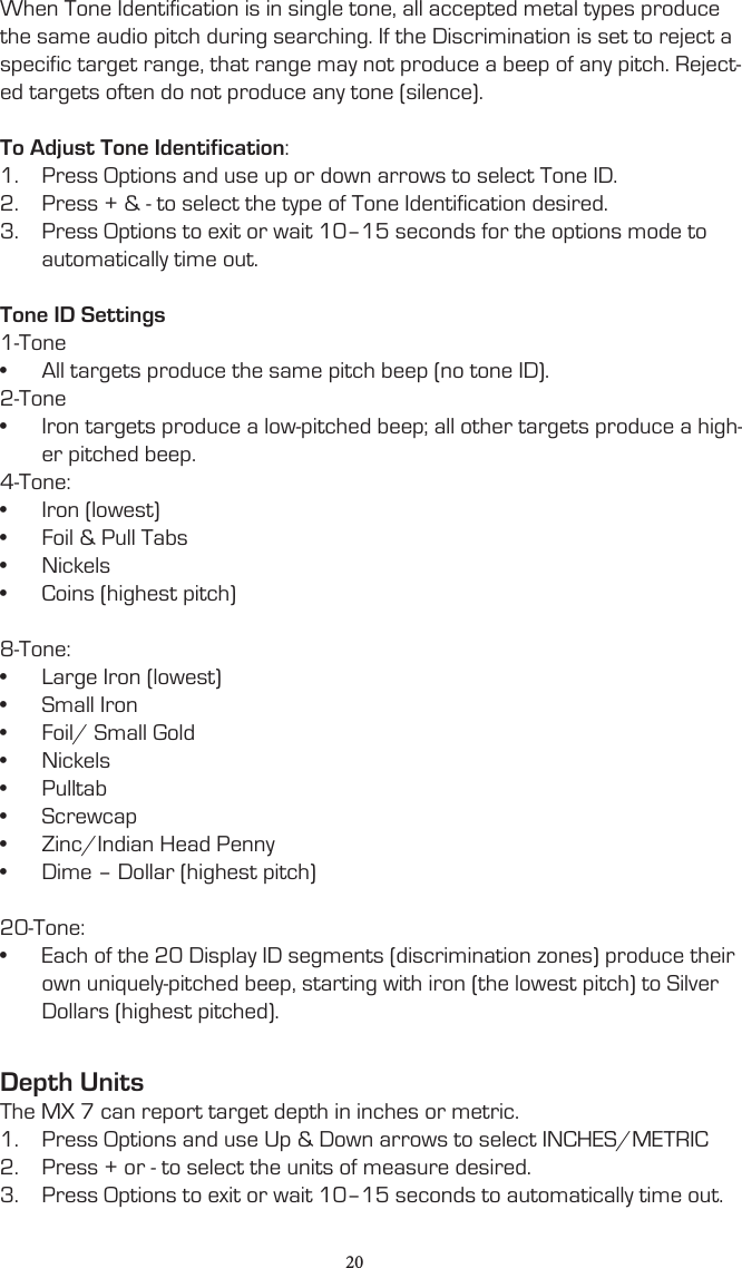 When Tone Identification is in single tone, all accepted metal types produce the same audio pitch during searching. If the Discrimination is set to reject a specific target range, that range may not produce a beep of any pitch. Reject-ed targets often do not produce any tone (silence).To Adjust Tone Identification:1.  Press Options and use up or down arrows to select Tone ID.2.  Press + &amp; - to select the type of Tone Identification desired.3.  Press Options to exit or wait 10–15 seconds for the options mode to automatically time out.Tone ID Settings1-Tone•  All targets produce the same pitch beep (no tone ID).2-Tone•  Iron targets produce a low-pitched beep; all other targets produce a high-er pitched beep.4-Tone:•  Iron (lowest)•  Foil &amp; Pull Tabs•  Nickels•  Coins (highest pitch)8-Tone:•  Large Iron (lowest)•  Small Iron•  Foil/ Small Gold•  Nickels•  Pulltab•  Screwcap•  Zinc/Indian Head Penny•  Dime – Dollar (highest pitch)20-Tone:•  Each of the 20 Display ID segments (discrimination zones) produce their own uniquely-pitched beep, starting with iron (the lowest pitch) to Silver Dollars (highest pitched).Depth UnitsThe MX 7 can report target depth in inches or metric.1.  Press Options and use Up &amp; Down arrows to select INCHES/METRIC2.  Press + or - to select the units of measure desired.3.  Press Options to exit or wait 10–15 seconds to automatically time out.20