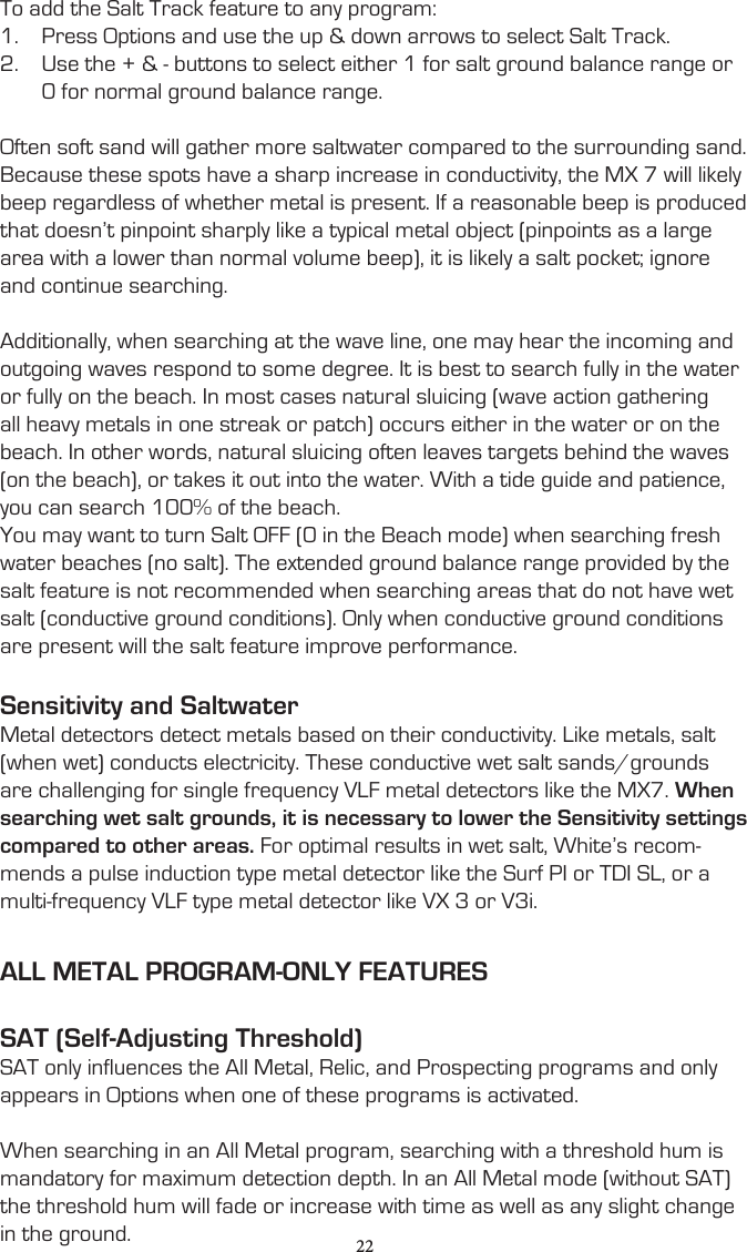 To add the Salt Track feature to any program:1.  Press Options and use the up &amp; down arrows to select Salt Track.2.  Use the + &amp; - buttons to select either 1 for salt ground balance range or 0 for normal ground balance range.Often soft sand will gather more saltwater compared to the surrounding sand. Because these spots have a sharp increase in conductivity, the MX 7 will likely beep regardless of whether metal is present. If a reasonable beep is produced that doesn’t pinpoint sharply like a typical metal object (pinpoints as a large area with a lower than normal volume beep), it is likely a salt pocket; ignore and continue searching.Additionally, when searching at the wave line, one may hear the incoming and outgoing waves respond to some degree. It is best to search fully in the water or fully on the beach. In most cases natural sluicing (wave action gathering all heavy metals in one streak or patch) occurs either in the water or on the beach. In other words, natural sluicing often leaves targets behind the waves (on the beach), or takes it out into the water. With a tide guide and patience, you can search 100% of the beach.You may want to turn Salt OFF (0 in the Beach mode) when searching fresh water beaches (no salt). The extended ground balance range provided by the salt feature is not recommended when searching areas that do not have wet salt (conductive ground conditions). Only when conductive ground conditions are present will the salt feature improve performance.Sensitivity and SaltwaterMetal detectors detect metals based on their conductivity. Like metals, salt (when wet) conducts electricity. These conductive wet salt sands/grounds are challenging for single frequency VLF metal detectors like the MX7. When searching wet salt grounds, it is necessary to lower the Sensitivity settings compared to other areas. For optimal results in wet salt, White’s recom-mends a pulse induction type metal detector like the Surf PI or TDI SL, or a multi-frequency VLF type metal detector like VX 3 or V3i.ALL METAL PROGRAM-ONLY FEATURESSAT (Self-Adjusting Threshold)SAT only influences the All Metal, Relic, and Prospecting programs and only appears in Options when one of these programs is activated.When searching in an All Metal program, searching with a threshold hum is mandatory for maximum detection depth. In an All Metal mode (without SAT) the threshold hum will fade or increase with time as well as any slight change in the ground. 22