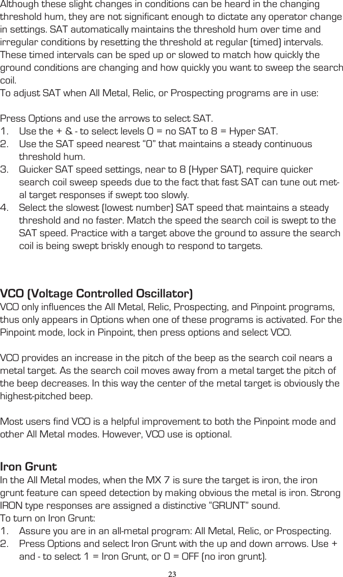 Although these slight changes in conditions can be heard in the changing threshold hum, they are not significant enough to dictate any operator change in settings. SAT automatically maintains the threshold hum over time and irregular conditions by resetting the threshold at regular (timed) intervals. These timed intervals can be sped up or slowed to match how quickly the ground conditions are changing and how quickly you want to sweep the search coil.To adjust SAT when All Metal, Relic, or Prospecting programs are in use:Press Options and use the arrows to select SAT. 1.  Use the + &amp; - to select levels 0 = no SAT to 8 = Hyper SAT. 2.  Use the SAT speed nearest “0” that maintains a steady continuous threshold hum.3.  Quicker SAT speed settings, near to 8 (Hyper SAT), require quicker search coil sweep speeds due to the fact that fast SAT can tune out met-al target responses if swept too slowly.4.  Select the slowest (lowest number) SAT speed that maintains a steady threshold and no faster. Match the speed the search coil is swept to the SAT speed. Practice with a target above the ground to assure the search coil is being swept briskly enough to respond to targets.VCO (Voltage Controlled Oscillator)VCO only influences the All Metal, Relic, Prospecting, and Pinpoint programs, thus only appears in Options when one of these programs is activated. For the Pinpoint mode, lock in Pinpoint, then press options and select VCO.VCO provides an increase in the pitch of the beep as the search coil nears a metal target. As the search coil moves away from a metal target the pitch of the beep decreases. In this way the center of the metal target is obviously the highest-pitched beep.Most users find VCO is a helpful improvement to both the Pinpoint mode and other All Metal modes. However, VCO use is optional.Iron GruntIn the All Metal modes, when the MX 7 is sure the target is iron, the iron grunt feature can speed detection by making obvious the metal is iron. Strong IRON type responses are assigned a distinctive “GRUNT” sound.To turn on Iron Grunt:1.  Assure you are in an all-metal program: All Metal, Relic, or Prospecting.2.  Press Options and select Iron Grunt with the up and down arrows. Use + and - to select 1 = Iron Grunt, or 0 = OFF (no iron grunt).23