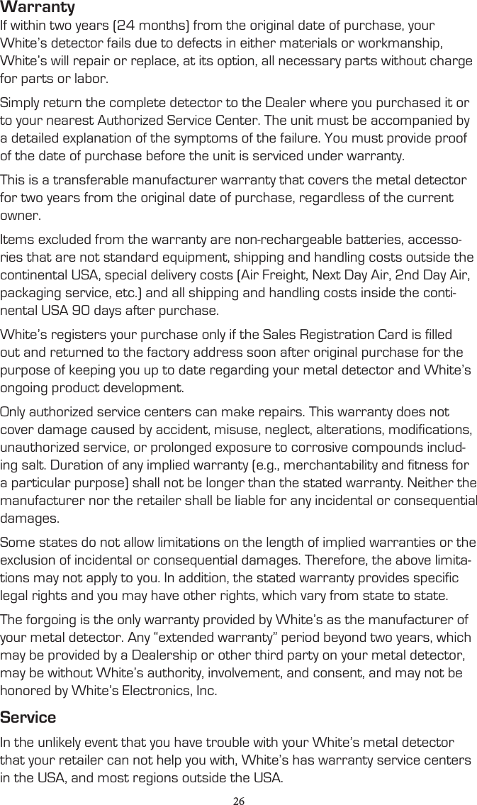 WarrantyIf within two years (24 months) from the original date of purchase, your White’s detector fails due to defects in either materials or workmanship, White’s will repair or replace, at its option, all necessary parts without charge for parts or labor.Simply return the complete detector to the Dealer where you purchased it or to your nearest Authorized Service Center. The unit must be accompanied by a detailed explanation of the symptoms of the failure. You must provide proof of the date of purchase before the unit is serviced under warranty.This is a transferable manufacturer warranty that covers the metal detector for two years from the original date of purchase, regardless of the current owner.Items excluded from the warranty are non-rechargeable batteries, accesso-ries that are not standard equipment, shipping and handling costs outside the continental USA, special delivery costs (Air Freight, Next Day Air, 2nd Day Air, packaging service, etc.) and all shipping and handling costs inside the conti-nental USA 90 days after purchase.White’s registers your purchase only if the Sales Registration Card is filled out and returned to the factory address soon after original purchase for the purpose of keeping you up to date regarding your metal detector and White’s ongoing product development.Only authorized service centers can make repairs. This warranty does not cover damage caused by accident, misuse, neglect, alterations, modifications, unauthorized service, or prolonged exposure to corrosive compounds includ-ing salt. Duration of any implied warranty (e.g., merchantability and fitness for a particular purpose) shall not be longer than the stated warranty. Neither the manufacturer nor the retailer shall be liable for any incidental or consequential damages.Some states do not allow limitations on the length of implied warranties or the exclusion of incidental or consequential damages. Therefore, the above limita-tions may not apply to you. In addition, the stated warranty provides specific legal rights and you may have other rights, which vary from state to state.The forgoing is the only warranty provided by White’s as the manufacturer of your metal detector. Any “extended warranty” period beyond two years, which may be provided by a Dealership or other third party on your metal detector, may be without White’s authority, involvement, and consent, and may not be honored by White’s Electronics, Inc.ServiceIn the unlikely event that you have trouble with your White’s metal detector that your retailer can not help you with, White’s has warranty service centers in the USA, and most regions outside the USA.26