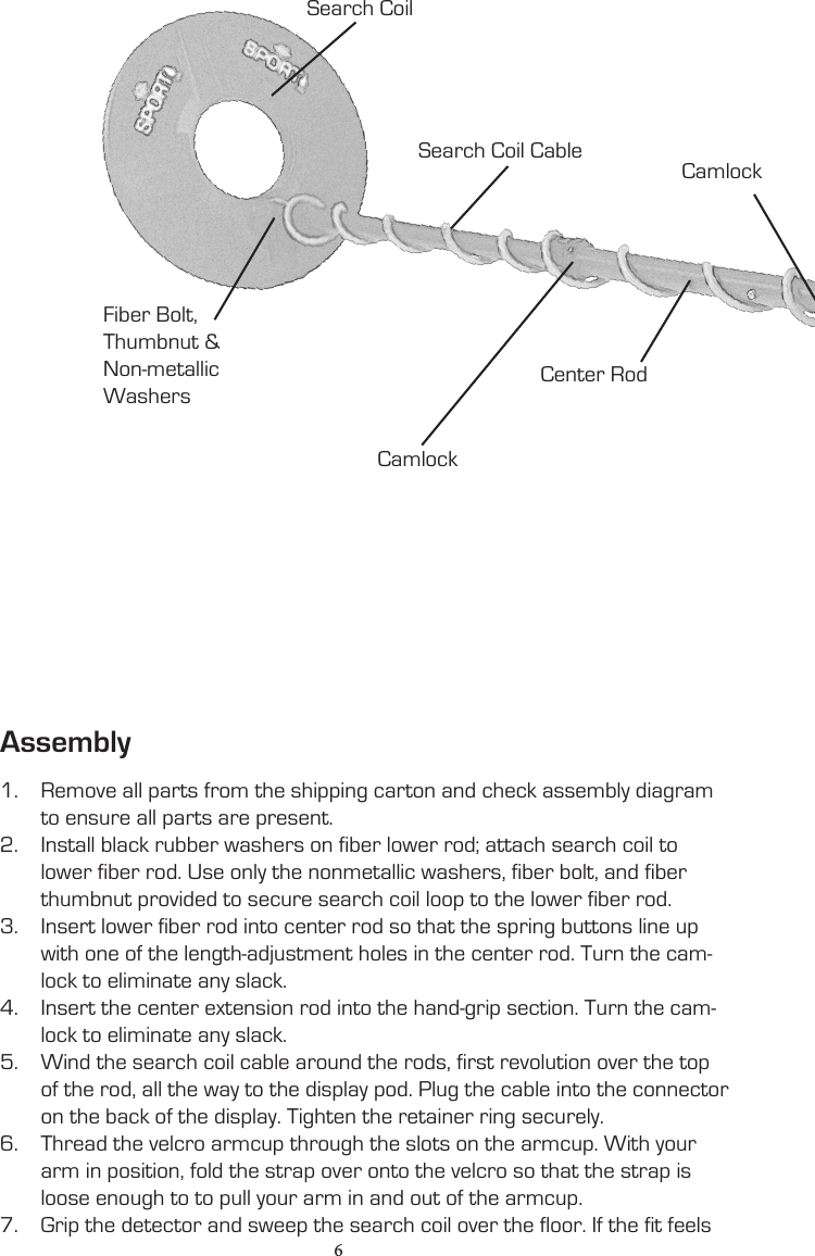 1.  Remove all parts from the shipping carton and check assembly diagram to ensure all parts are present.2.  Install black rubber washers on fiber lower rod; attach search coil to lower fiber rod. Use only the nonmetallic washers, fiber bolt, and fiber thumbnut provided to secure search coil loop to the lower fiber rod.3.  Insert lower fiber rod into center rod so that the spring buttons line up with one of the length-adjustment holes in the center rod. Turn the cam-lock to eliminate any slack.4.  Insert the center extension rod into the hand-grip section. Turn the cam-lock to eliminate any slack.5.  Wind the search coil cable around the rods, first revolution over the top of the rod, all the way to the display pod. Plug the cable into the connector on the back of the display. Tighten the retainer ring securely.6.  Thread the velcro armcup through the slots on the armcup. With your arm in position, fold the strap over onto the velcro so that the strap is loose enough to to pull your arm in and out of the armcup.7.  Grip the detector and sweep the search coil over the floor. If the fit feels Search CoilFiber Bolt, Thumbnut &amp;Non-metallicWashersCamlockSearch Coil CableCenter RodCamlockAssembly6