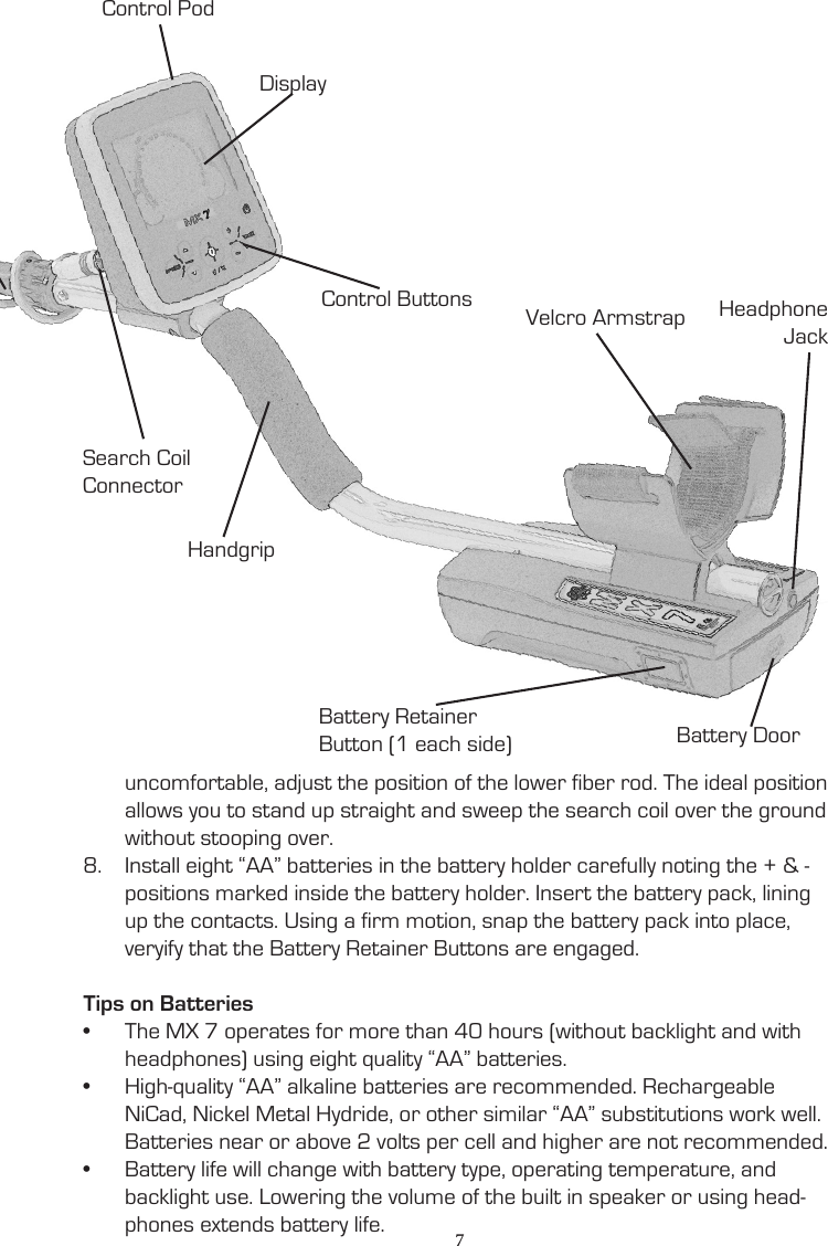 uncomfortable, adjust the position of the lower fiber rod. The ideal position allows you to stand up straight and sweep the search coil over the ground without stooping over. 8.  Install eight “AA” batteries in the battery holder carefully noting the + &amp; - positions marked inside the battery holder. Insert the battery pack, lining up the contacts. Using a firm motion, snap the battery pack into place, veryify that the Battery Retainer Buttons are engaged.Tips on Batteries•  The MX 7 operates for more than 40 hours (without backlight and with headphones) using eight quality “AA” batteries.•  High-quality “AA” alkaline batteries are recommended. Rechargeable NiCad, Nickel Metal Hydride, or other similar “AA” substitutions work well. Batteries near or above 2 volts per cell and higher are not recommended.•  Battery life will change with battery type, operating temperature, and backlight use. Lowering the volume of the built in speaker or using head-phones extends battery life.Search CoilCamlockHandgripDisplaySearch Coil ConnectorControl PodControl Buttons Velcro ArmstrapBattery Door7Headphone JackBattery RetainerButton (1 each side)