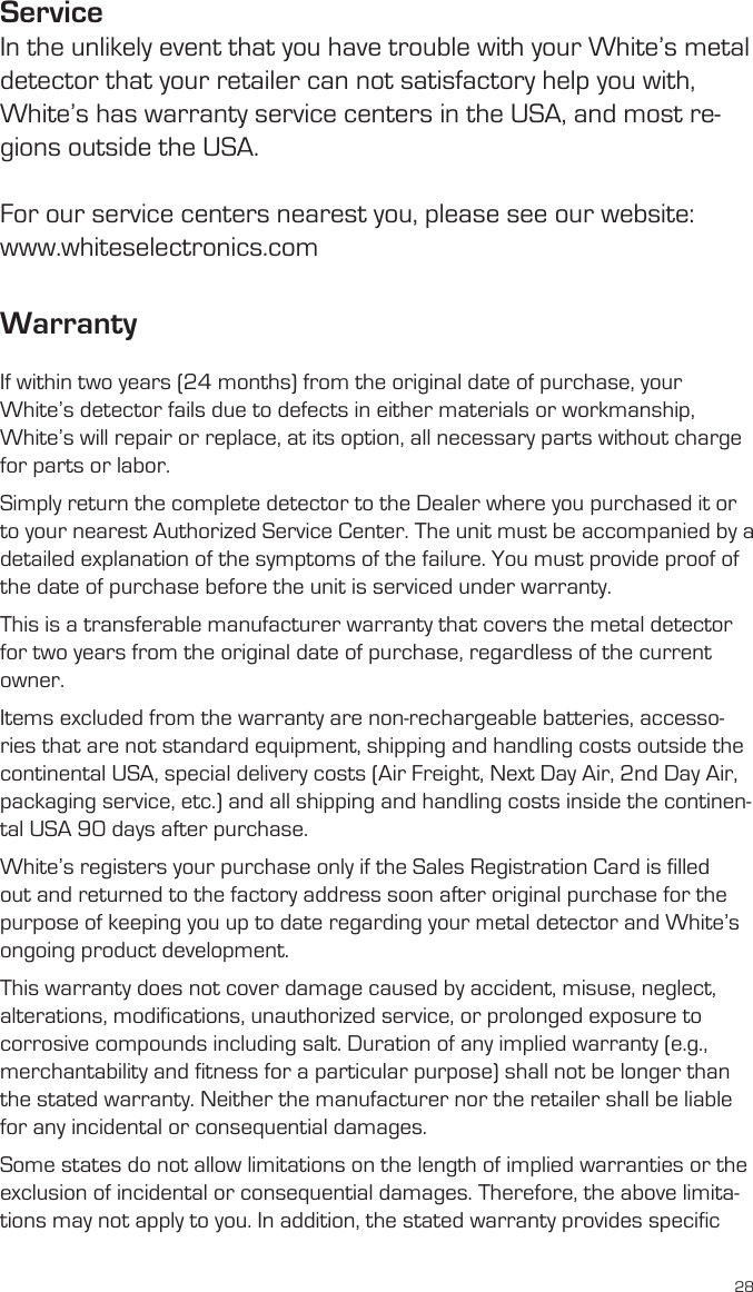 28ServiceIn the unlikely event that you have trouble with your White’s metal detector that your retailer can not satisfactory help you with, White’s has warranty service centers in the USA, and most re-gions outside the USA.For our service centers nearest you, please see our website:www.whiteselectronics.comWarrantyIf within two years (24 months) from the original date of purchase, your White’s detector fails due to defects in either materials or workmanship, White’s will repair or replace, at its option, all necessary parts without charge for parts or labor. Simply return the complete detector to the Dealer where you purchased it or to your nearest Authorized Service Center. The unit must be accompanied by a detailed explanation of the symptoms of the failure. You must provide proof of the date of purchase before the unit is serviced under warranty. This is a transferable manufacturer warranty that covers the metal detector for two years from the original date of purchase, regardless of the current owner. Items excluded from the warranty are non-rechargeable batteries, accesso-ries that are not standard equipment, shipping and handling costs outside the continental USA, special delivery costs (Air Freight, Next Day Air, 2nd Day Air, packaging service, etc.) and all shipping and handling costs inside the continen-tal USA 90 days after purchase. White’s registers your purchase only if the Sales Registration Card is filled out and returned to the factory address soon after original purchase for the purpose of keeping you up to date regarding your metal detector and White’s ongoing product development. This warranty does not cover damage caused by accident, misuse, neglect, alterations, modifications, unauthorized service, or prolonged exposure to corrosive compounds including salt. Duration of any implied warranty (e.g., merchantability and fitness for a particular purpose) shall not be longer than the stated warranty. Neither the manufacturer nor the retailer shall be liable for any incidental or consequential damages. Some states do not allow limitations on the length of implied warranties or the exclusion of incidental or consequential damages. Therefore, the above limita-tions may not apply to you. In addition, the stated warranty provides specific 