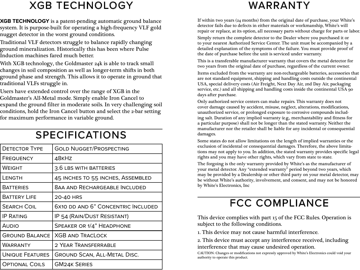 XGB TECHNOLOGYFCC COMPLIANCESPECIFICATIONSWARRANTYXGB TECHNOLOGY is a patent-pending automatic ground balance system. It is purpose-built for operating a high-frequency VLF gold nugget detector in the worst ground conditions. Traditional VLF detectors struggle to balance rapidly changing ground mineralization. Historically this has been where Pulse Induction machines fared much better.With XGB technology, the Goldmaster 24k is able to track small changes in soil composition as well as longer-term shifts in both ground phase and strength. This allows it to operate in ground that traditional VLFs struggle in.Users have extended control over the range of XGB in the Goldmaster’s All-Metal mode. Simply enable Iron Cancel to expand the ground filter in moderate soils. In very challenging soil conditions, hold the Iron Cancel button and select the 2-bar setting for maximum performance in variable ground.This device complies with part 15 of the FCC Rules. Operation is subject to the following conditions.1. This device may not cause harmful interference.2. This device must accept any interference received, including interference that may cause undesired operation.CAUTION: Changes or modifications not expressly approved by White’s Electronics could void your authority to operate this product.If within two years (24 months) from the original date of purchase, your White’s detector fails due to defects in either materials or workmanship, White’s will repair or replace, at its option, all necessary parts without charge for parts or labor.Simply return the complete detector to the Dealer where you purchased it or to your nearest Authorized Service Center. The unit must be accompanied by a detailed explanation of the symptoms of the failure. You must provide proof of the date of purchase before the unit is serviced under warranty.This is a transferable manufacturer warranty that covers the metal detector for two years from the original date of purchase, regardless of the current owner.Items excluded from the warranty are non-rechargeable batteries, accessories that are not standard equipment, shipping and handling costs outside the continental USA, special delivery costs (Air Freight, Next Day Air, 2nd Day Air, packaging service, etc.) and all shipping and handling costs inside the continental USA 90 days after purchase.Only authorized service centers can make repairs. This warranty does not cover damage caused by accident, misuse, neglect, alterations, modifications, unauthorized service, or prolonged exposure to corrosive compounds includ- ing salt. Duration of any implied warranty (e.g., merchantability and fitness for a particular purpose) shall not be longer than the stated warranty. Neither the manufacturer nor the retailer shall be liable for any incidental or consequential damages.Some states do not allow limitations on the length of implied warranties or the exclusion of incidental or consequential damages. Therefore, the above limita- tions may not apply to you. In addition, the stated warranty provides specific legal rights and you may have other rights, which vary from state to state.The forgoing is the only warranty provided by White’s as the manufacturer of your metal detector. Any “extended warranty” period beyond two years, which may be provided by a Dealership or other third party on your metal detector, may be without White’s authority, involvement, and consent, and may not be honored by White’s Electronics, IncDetector Type Gold Nugget/ProspectingFrequency 48kHzWeight 3.6 lbs with batteriesLength 45 inches to 55 inches, AssembledBatteries 8aa and Rechargeable IncludedBattery Life 20-40 hrsSearch Coil 6x10 dd and 6” Concentric IncludedIP Rating IP 54 (Rain/Dust Resistant)Audio Speaker or 1/4” HeadphoneGround Balance XGB and TracLockWarranty 2 Year TransferrableUnique Features Ground Scan, All-Metal Disc.Optional Coils GM24k Series