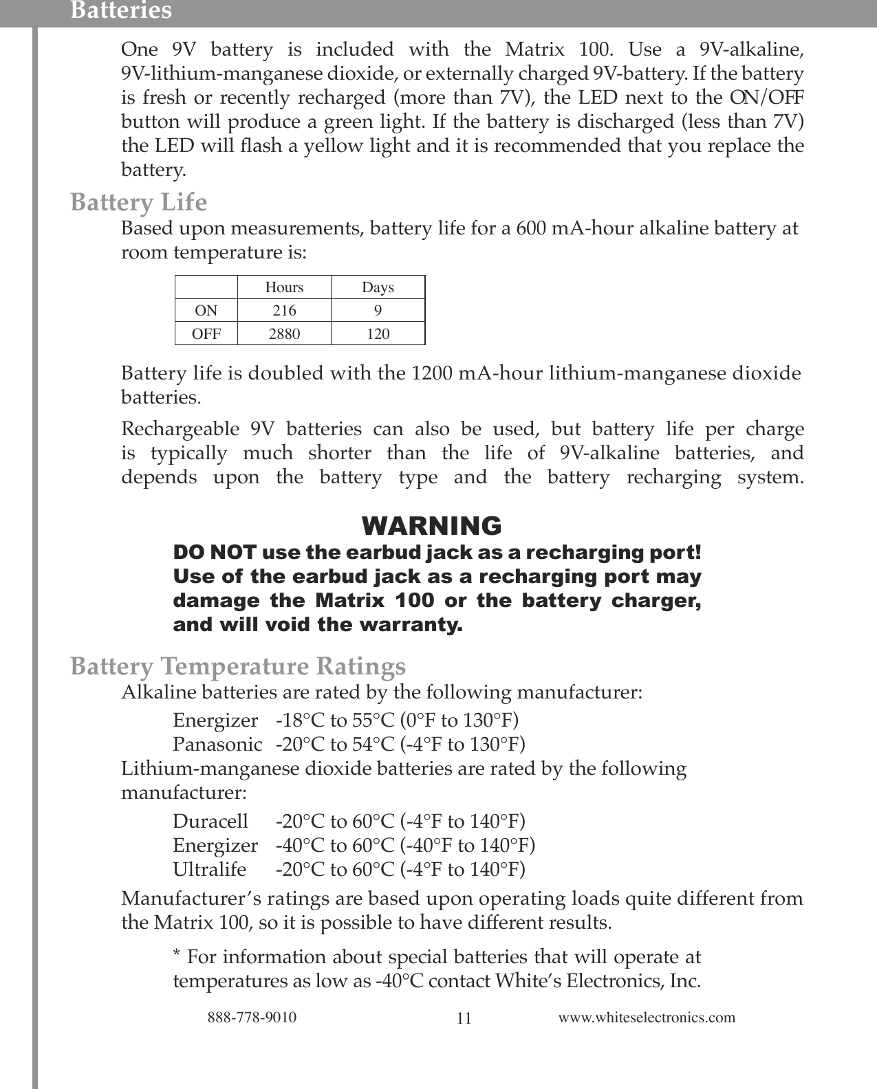 11888-778-9010 www.whiteselectronics.comOne  9V  battery  is  included  with  the  Matrix  100.  Use  a  9V-alkaline,  9V-lithium-manganese dioxide, or externally charged 9V-battery. If the battery is fresh or recently recharged (more than 7V), the LED next to the ON/OFF button will produce a green light. If the battery is discharged (less than 7V) the LED will ﬂash a yellow light and it is recommended that you replace the battery.Battery Life  Based upon measurements, battery life for a 600 mA-hour alkaline battery at    room temperature is:Battery life is doubled with the 1200 mA-hour lithium-manganese dioxide  batteries. Rechargeable  9V  batteries  can  also  be  used,  but  battery  life  per  charge is  typically  much  shorter  than  the  life  of  9V-alkaline  batteries,  and depends  upon  the  battery  type  and  the  battery  recharging  system.  WARNINGDO NOT use the earbud jack as a recharging port! Use of the earbud jack as a recharging port may damage  the  Matrix  100  or  the  battery  charger, and will void the warranty.Battery Temperature Ratings  Alkaline batteries are rated by the following manufacturer:    Energizer  -18°C to 55°C (0°F to 130°F)    Panasonic  -20°C to 54°C (-4°F to 130°F)  Lithium-manganese dioxide batteries are rated by the following        manufacturer:    Duracell  -20°C to 60°C (-4°F to 140°F)    Energizer  -40°C to 60°C (-40°F to 140°F)    Ultralife  -20°C to 60°C (-4°F to 140°F)Manufacturer’s ratings are based upon operating loads quite different from  the Matrix 100, so it is possible to have different results.* For information about special batteries that will operate at temperatures as low as -40°C contact White’s Electronics, Inc.BatteriesHours DaysON 216 9OFF 2880 120