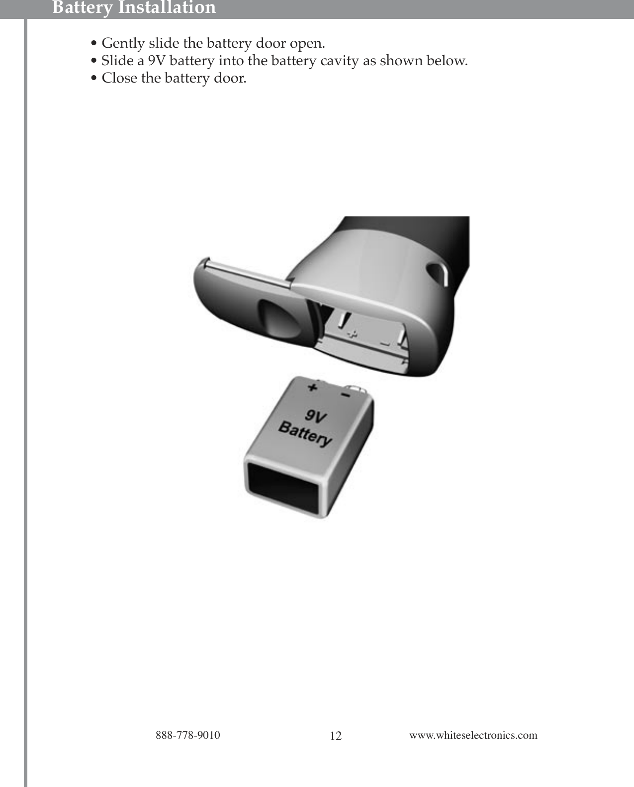 12888-778-9010 www.whiteselectronics.comBattery Installation• Gently slide the battery door open.• Slide a 9V battery into the battery cavity as shown below. • Close the battery door.L