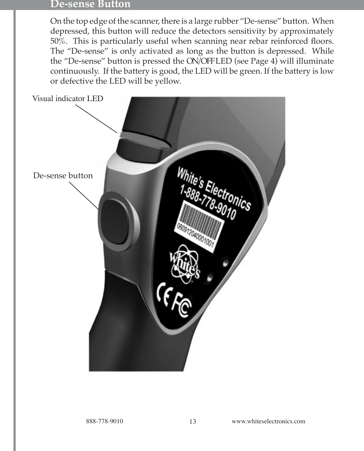 13888-778-9010 www.whiteselectronics.comDe-sense ButtonOn the top edge of the scanner, there is a large rubber “De-sense” button.  When depressed, this button will reduce the detectors sensitivity by approximately 50%.  This is particularly useful when scanning near rebar reinforced ﬂoors.  The “De-sense” is only activated as long as the button is depressed.  While the “De-sense” button is pressed the ON/OFF LED (see Page 4) will illuminate continuously.  If the battery is good, the LED will be green. If the battery is low or defective the LED will be yellow. Visual indicator LEDDe-sense button