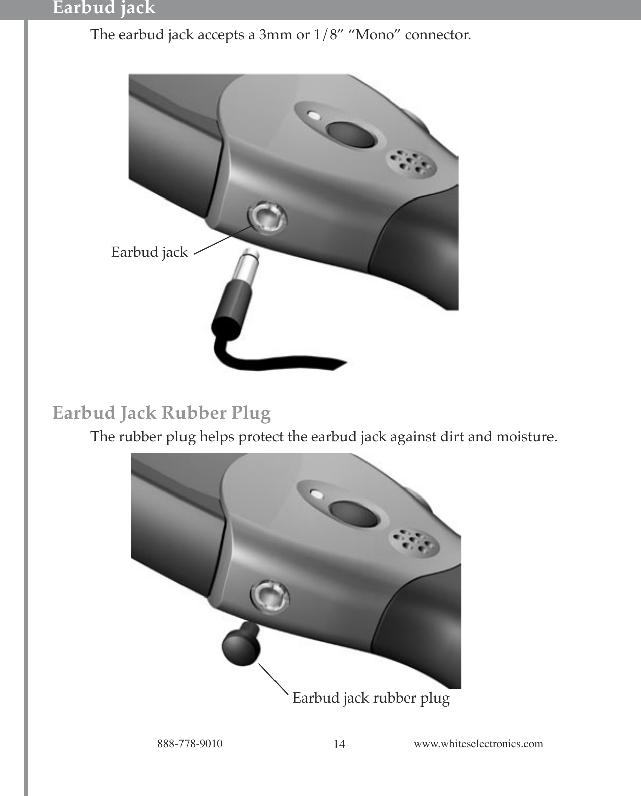 14888-778-9010 www.whiteselectronics.comEarbud jack    The earbud jack accepts a 3mm or 1/8” “Mono” connector.Earbud Jack Rubber Plug The rubber plug helps protect the earbud jack against dirt and moisture.Earbud jackEarbud jack rubber plug