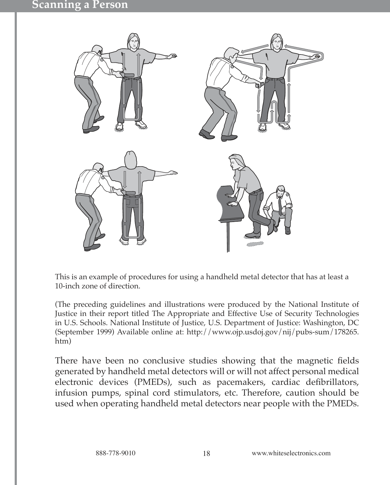 18888-778-9010 www.whiteselectronics.comThis is an example of procedures for using a handheld metal detector that has at least a 10-inch zone of direction.(The  preceding guidelines  and  illustrations  were  produced  by  the  National  Institute  of Justice in their report titled The Appropriate and Effective Use of Security Technologies in U.S. Schools. National Institute of Justice, U.S. Department of Justice: Washington, DC (September 1999) Available online at:  http://www.ojp.usdoj.gov/nij/pubs-sum/178265.htm)There  have  been  no  conclusive  studies  showing  that  the  magnetic  ﬁelds generated by handheld metal detectors will or will not affect personal medical electronic  devices  (PMEDs),  such  as  pacemakers,  cardiac  deﬁbrillators, infusion  pumps,  spinal  cord  stimulators,  etc.  Therefore,  caution  should  be used when operating handheld metal detectors near people with the PMEDs. Scanning a Person