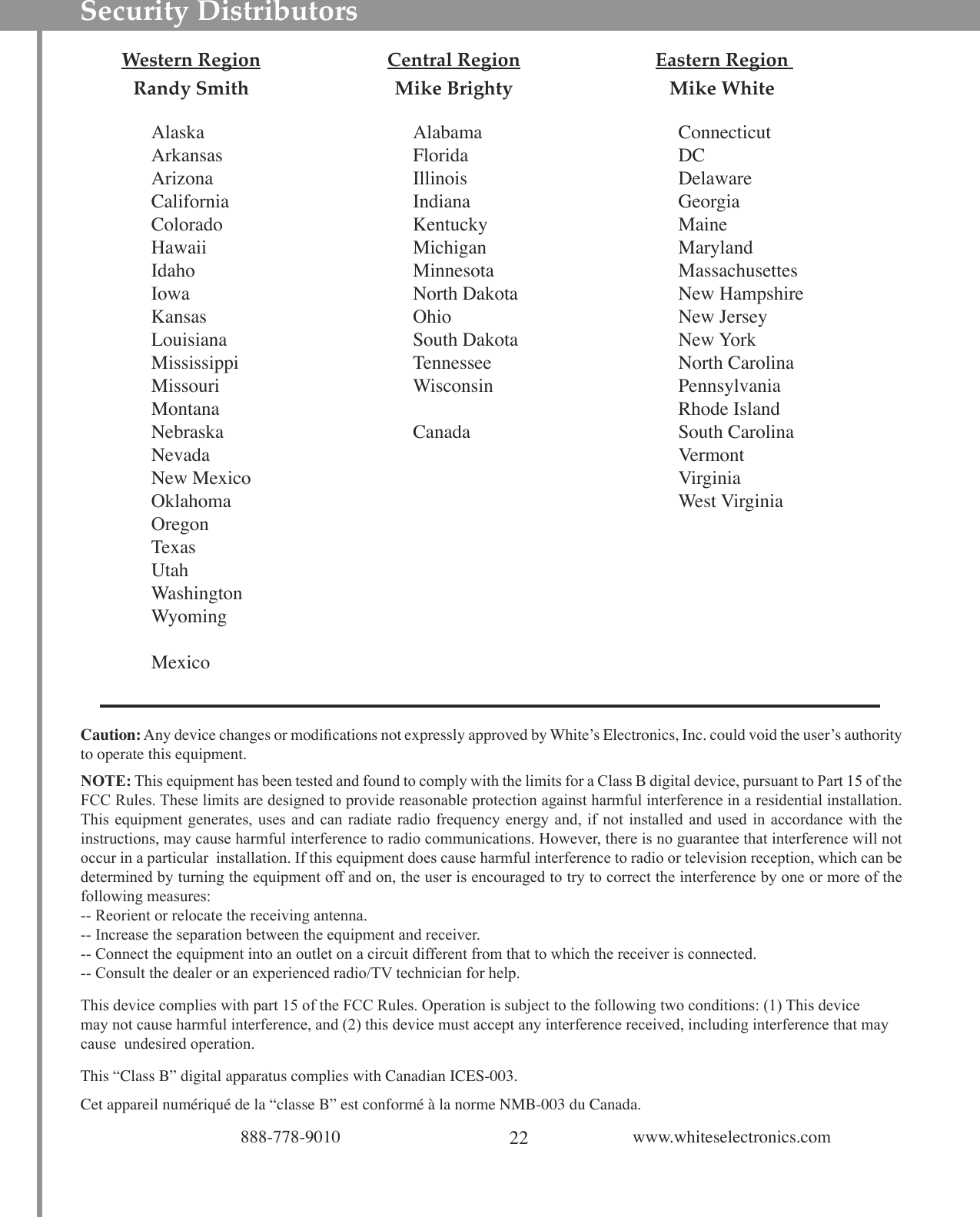 22888-778-9010 www.whiteselectronics.comSecurity Distributors  Western Region  Central Region  Eastern Region   Randy Smith Mike Brighty Mike White AlaskaArkansasArizonaCaliforniaColoradoHawaiiIdahoIowaKansasLouisianaMississippiMissouriMontanaNebraskaNevadaNew MexicoOklahomaOregonTexasUtahWashingtonWyomingMexicoAlabamaFloridaIllinoisIndianaKentuckyMichiganMinnesotaNorth DakotaOhioSouth DakotaTennesseeWisconsinCanadaConnecticutDCDelawareGeorgiaMaineMarylandMassachusettesNew HampshireNew JerseyNew YorkNorth CarolinaPennsylvaniaRhode IslandSouth CarolinaVermontVirginiaWest VirginiaCaution: Any device changes or modiﬁcations not expressly approved by Whiteʼs Electronics, Inc. could void the userʼs authority to operate this equipment.NOTE: This equipment has been tested and found to comply with the limits for a Class B digital device, pursuant to Part 15 of the FCC Rules. These limits are designed to provide reasonable protection against harmful interference in a residential installation. This equipment generates,  uses and  can radiate radio  frequency energy and, if  not installed and  used in accordance  with the instructions, may cause harmful interference to radio communications. However, there is no guarantee that interference will not occur in a particular  installation. If this equipment does cause harmful interference to radio or television reception, which can be determined by turning the equipment off and on, the user is encouraged to try to correct the interference by one or more of the following measures:-- Reorient or relocate the receiving antenna.-- Increase the separation between the equipment and receiver.-- Connect the equipment into an outlet on a circuit different from that to which the receiver is connected.-- Consult the dealer or an experienced radio/TV technician for help.This device complies with part 15 of the FCC Rules. Operation is subject to the following two conditions: (1) This device may not cause harmful interference, and (2) this device must accept any interference received, including interference that may cause  undesired operation. This “Class B” digital apparatus complies with Canadian ICES-003.Cet appareil numériqué de la “classe B” est conformé à la norme NMB-003 du Canada.