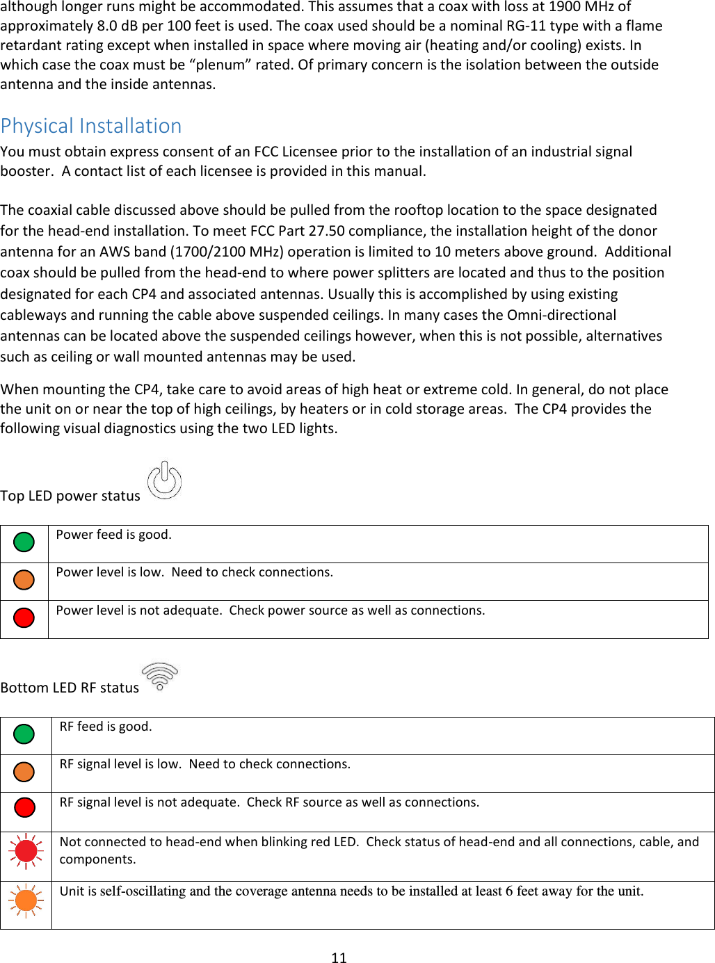 11  although longer runs might be accommodated. This assumes that a coax with loss at 1900 MHz of approximately 8.0 dB per 100 feet is used. The coax used should be a nominal RG-11 type with a flame retardant rating except when installed in space where moving air (heating and/or cooling) exists. In which case the coax must be “plenum” rated. Of primary concern is the isolation between the outside antenna and the inside antennas.  Physical Installation  You must obtain express consent of an FCC Licensee prior to the installation of an industrial signal booster.  A contact list of each licensee is provided in this manual.    The coaxial cable discussed above should be pulled from the rooftop location to the space designated for the head-end installation. To meet FCC Part 27.50 compliance, the installation height of the donor antenna for an AWS band (1700/2100 MHz) operation is limited to 10 meters above ground.  Additional coax should be pulled from the head-end to where power splitters are located and thus to the position designated for each CP4 and associated antennas. Usually this is accomplished by using existing cableways and running the cable above suspended ceilings. In many cases the Omni-directional antennas can be located above the suspended ceilings however, when this is not possible, alternatives such as ceiling or wall mounted antennas may be used.  When mounting the CP4, take care to avoid areas of high heat or extreme cold. In general, do not place the unit on or near the top of high ceilings, by heaters or in cold storage areas.  The CP4 provides the following visual diagnostics using the two LED lights.  Top LED power status        Power feed is good.      Power level is low.  Need to check connections.      Power level is not adequate.  Check power source as well as connections.   Bottom LED RF status       RF feed is good.      RF signal level is low.  Need to check connections.      RF signal level is not adequate.  Check RF source as well as connections.    Not connected to head-end when blinking red LED.  Check status of head-end and all connections, cable, and components.   Unit is self-oscillating and the coverage antenna needs to be installed at least 6 feet away for the unit. 