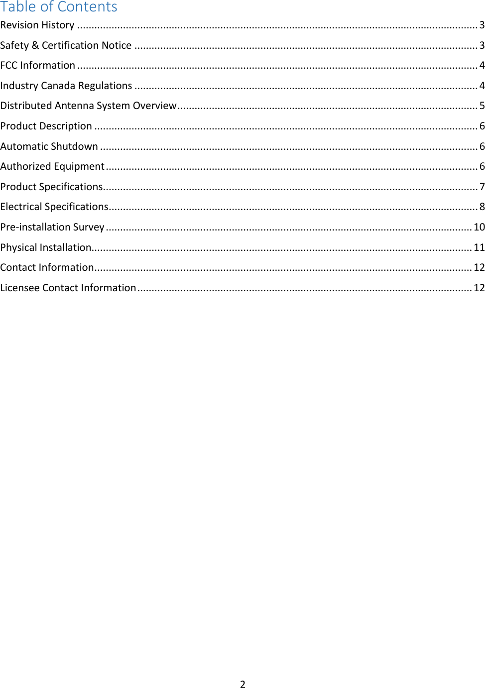 2  Table of Contents Revision History ............................................................................................................................................ 3 Safety &amp; Certification Notice ........................................................................................................................ 3 FCC Information ............................................................................................................................................ 4 Industry Canada Regulations ........................................................................................................................ 4 Distributed Antenna System Overview ......................................................................................................... 5 Product Description ...................................................................................................................................... 6 Automatic Shutdown .................................................................................................................................... 6 Authorized Equipment .................................................................................................................................. 6 Product Specifications................................................................................................................................... 7 Electrical Specifications ................................................................................................................................. 8 Pre-installation Survey ................................................................................................................................ 10 Physical Installation..................................................................................................................................... 11 Contact Information .................................................................................................................................... 12 Licensee Contact Information ..................................................................................................................... 12         