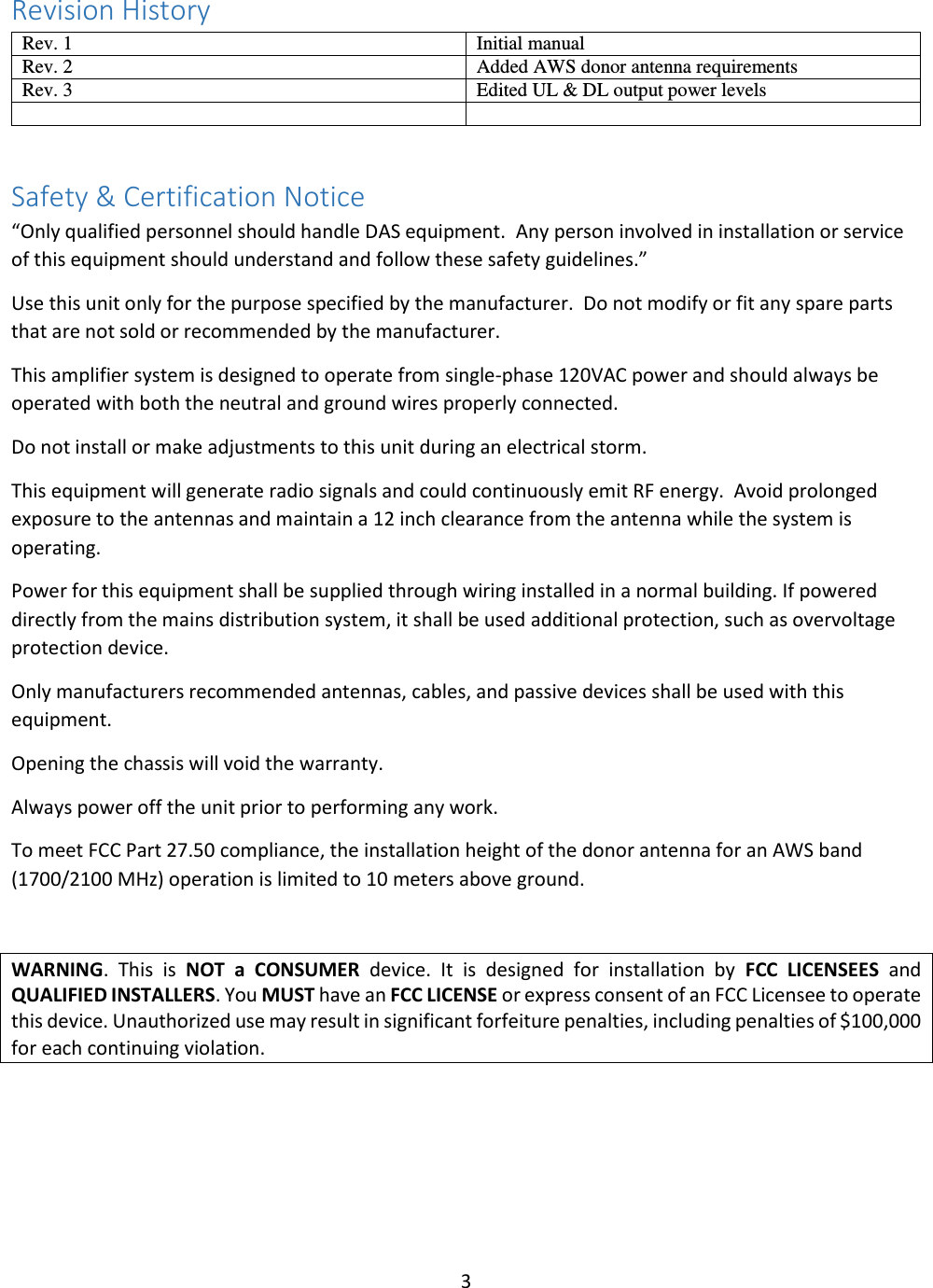 3  Revision History Rev. 1 Initial manual Rev. 2 Added AWS donor antenna requirements Rev. 3 Edited UL &amp; DL output power levels    Safety &amp; Certification Notice “Only qualified personnel should handle DAS equipment.  Any person involved in installation or service of this equipment should understand and follow these safety guidelines.” Use this unit only for the purpose specified by the manufacturer.  Do not modify or fit any spare parts that are not sold or recommended by the manufacturer.   This amplifier system is designed to operate from single-phase 120VAC power and should always be operated with both the neutral and ground wires properly connected. Do not install or make adjustments to this unit during an electrical storm. This equipment will generate radio signals and could continuously emit RF energy.  Avoid prolonged exposure to the antennas and maintain a 12 inch clearance from the antenna while the system is operating. Power for this equipment shall be supplied through wiring installed in a normal building. If powered directly from the mains distribution system, it shall be used additional protection, such as overvoltage protection device. Only manufacturers recommended antennas, cables, and passive devices shall be used with this equipment. Opening the chassis will void the warranty. Always power off the unit prior to performing any work. To meet FCC Part 27.50 compliance, the installation height of the donor antenna for an AWS band (1700/2100 MHz) operation is limited to 10 meters above ground.   WARNING.  This  is  NOT  a  CONSUMER  device.  It  is  designed  for  installation  by  FCC  LICENSEES  and QUALIFIED INSTALLERS. You MUST have an FCC LICENSE or express consent of an FCC Licensee to operate this device. Unauthorized use may result in significant forfeiture penalties, including penalties of $100,000 for each continuing violation.     