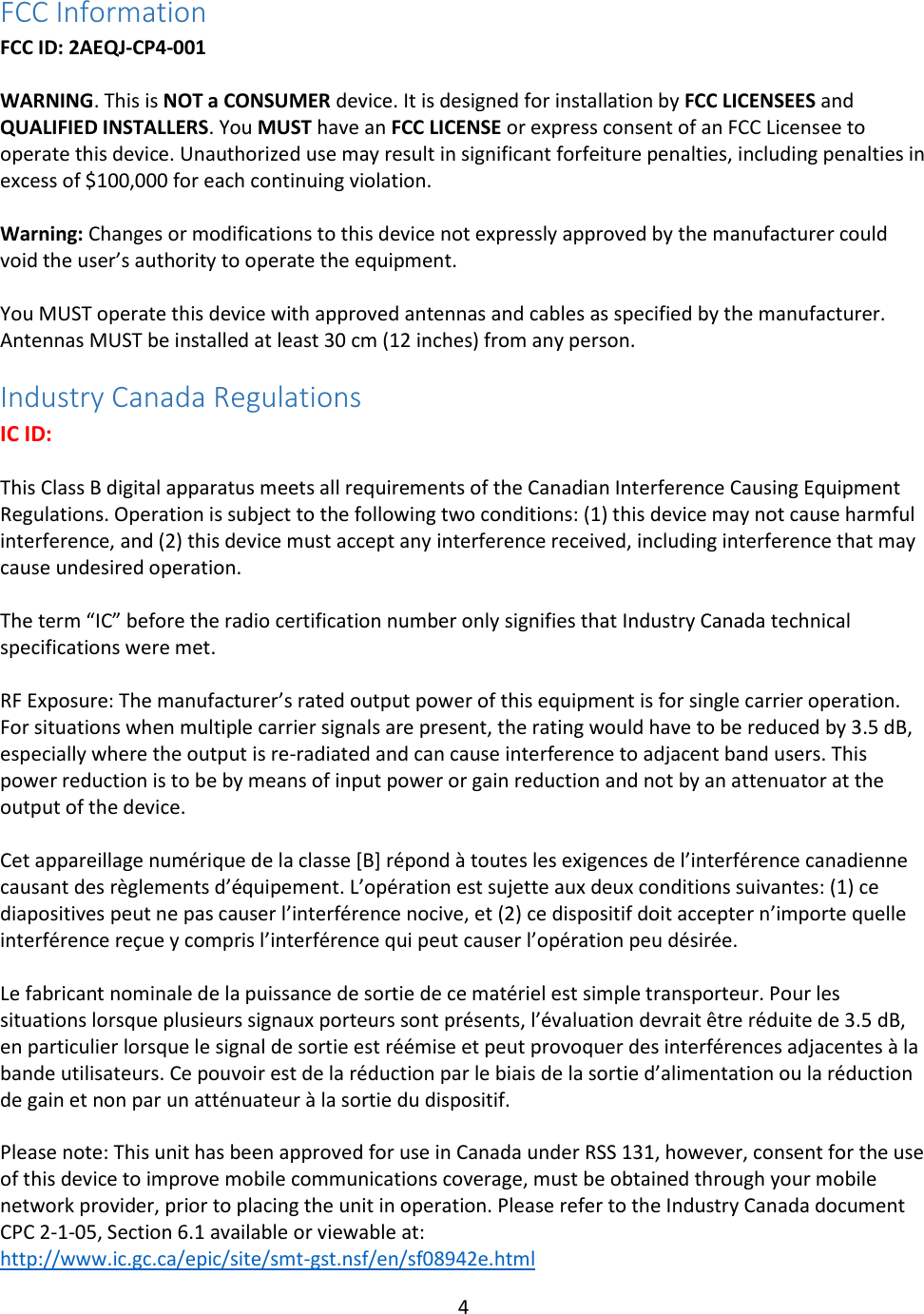4  FCC Information FCC ID: 2AEQJ-CP4-001  WARNING. This is NOT a CONSUMER device. It is designed for installation by FCC LICENSEES and QUALIFIED INSTALLERS. You MUST have an FCC LICENSE or express consent of an FCC Licensee to operate this device. Unauthorized use may result in significant forfeiture penalties, including penalties in excess of $100,000 for each continuing violation.  Warning: Changes or modifications to this device not expressly approved by the manufacturer could void the user’s authority to operate the equipment.  You MUST operate this device with approved antennas and cables as specified by the manufacturer. Antennas MUST be installed at least 30 cm (12 inches) from any person. Industry Canada Regulations IC ID:   This Class B digital apparatus meets all requirements of the Canadian Interference Causing Equipment Regulations. Operation is subject to the following two conditions: (1) this device may not cause harmful interference, and (2) this device must accept any interference received, including interference that may cause undesired operation.   The term “IC” before the radio certification number only signifies that Industry Canada technical specifications were met.  RF Exposure: The manufacturer’s rated output power of this equipment is for single carrier operation. For situations when multiple carrier signals are present, the rating would have to be reduced by 3.5 dB, especially where the output is re-radiated and can cause interference to adjacent band users. This power reduction is to be by means of input power or gain reduction and not by an attenuator at the output of the device.  Cet appareillage numérique de la classe [B] répond à toutes les exigences de l’interférence canadienne causant des règlements d’équipement. L’opération est sujette aux deux conditions suivantes: (1) ce diapositives peut ne pas causer l’interférence nocive, et (2) ce dispositif doit accepter n’importe quelle interférence reçue y compris l’interférence qui peut causer l’opération peu désirée.   Le fabricant nominale de la puissance de sortie de ce matériel est simple transporteur. Pour les situations lorsque plusieurs signaux porteurs sont présents, l’évaluation devrait être réduite de 3.5 dB, en particulier lorsque le signal de sortie est réémise et peut provoquer des interférences adjacentes à la bande utilisateurs. Ce pouvoir est de la réduction par le biais de la sortie d’alimentation ou la réduction de gain et non par un atténuateur à la sortie du dispositif.  Please note: This unit has been approved for use in Canada under RSS 131, however, consent for the use of this device to improve mobile communications coverage, must be obtained through your mobile network provider, prior to placing the unit in operation. Please refer to the Industry Canada document CPC 2-1-05, Section 6.1 available or viewable at: http://www.ic.gc.ca/epic/site/smt-gst.nsf/en/sf08942e.html 