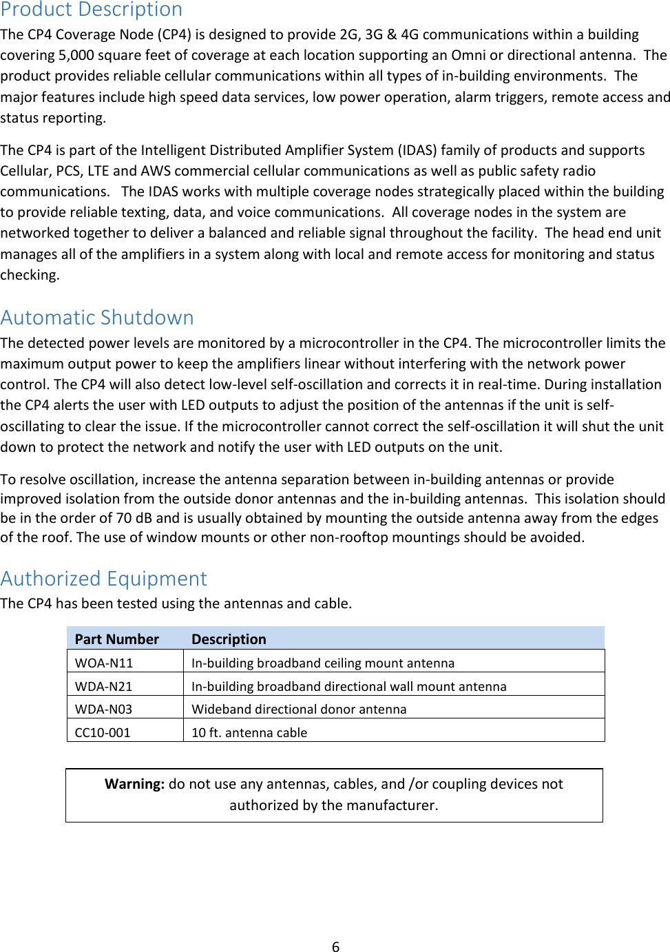 6  Product Description The CP4 Coverage Node (CP4) is designed to provide 2G, 3G &amp; 4G communications within a building covering 5,000 square feet of coverage at each location supporting an Omni or directional antenna.  The product provides reliable cellular communications within all types of in-building environments.  The major features include high speed data services, low power operation, alarm triggers, remote access and status reporting.     The CP4 is part of the Intelligent Distributed Amplifier System (IDAS) family of products and supports Cellular, PCS, LTE and AWS commercial cellular communications as well as public safety radio communications.   The IDAS works with multiple coverage nodes strategically placed within the building to provide reliable texting, data, and voice communications.  All coverage nodes in the system are networked together to deliver a balanced and reliable signal throughout the facility.  The head end unit manages all of the amplifiers in a system along with local and remote access for monitoring and status checking. Automatic Shutdown The detected power levels are monitored by a microcontroller in the CP4. The microcontroller limits the maximum output power to keep the amplifiers linear without interfering with the network power control. The CP4 will also detect low-level self-oscillation and corrects it in real-time. During installation the CP4 alerts the user with LED outputs to adjust the position of the antennas if the unit is self-oscillating to clear the issue. If the microcontroller cannot correct the self-oscillation it will shut the unit down to protect the network and notify the user with LED outputs on the unit. To resolve oscillation, increase the antenna separation between in-building antennas or provide improved isolation from the outside donor antennas and the in-building antennas.  This isolation should be in the order of 70 dB and is usually obtained by mounting the outside antenna away from the edges of the roof. The use of window mounts or other non-rooftop mountings should be avoided. Authorized Equipment The CP4 has been tested using the antennas and cable.   Part Number Description WOA-N11 In-building broadband ceiling mount antenna WDA-N21 In-building broadband directional wall mount antenna WDA-N03 Wideband directional donor antenna CC10-001 10 ft. antenna cable      Warning: do not use any antennas, cables, and /or coupling devices not authorized by the manufacturer.  