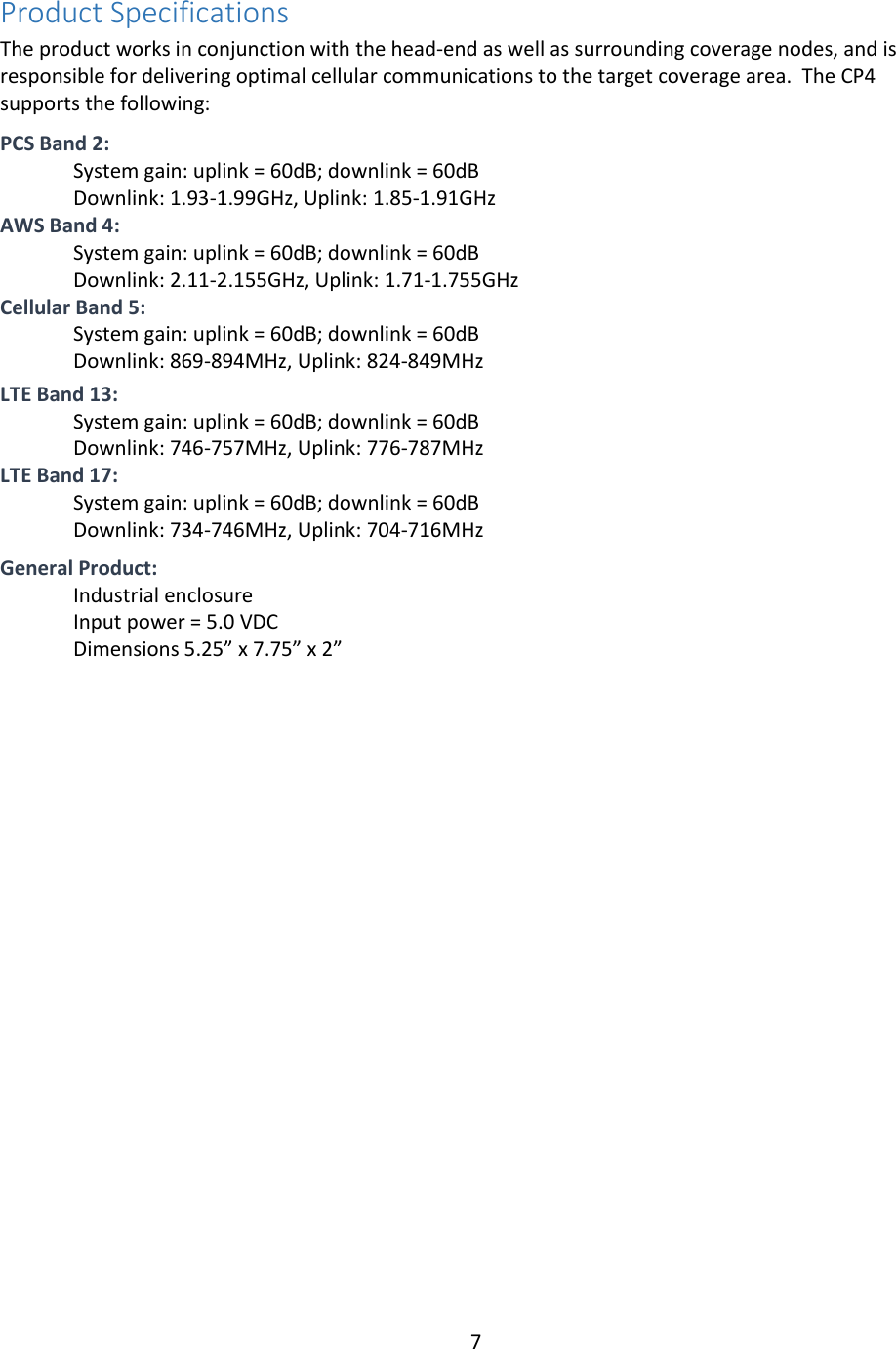 7  Product Specifications The product works in conjunction with the head-end as well as surrounding coverage nodes, and is responsible for delivering optimal cellular communications to the target coverage area.  The CP4 supports the following:  PCS Band 2: System gain: uplink = 60dB; downlink = 60dB Downlink: 1.93-1.99GHz, Uplink: 1.85-1.91GHz AWS Band 4: System gain: uplink = 60dB; downlink = 60dB Downlink: 2.11-2.155GHz, Uplink: 1.71-1.755GHz Cellular Band 5: System gain: uplink = 60dB; downlink = 60dB Downlink: 869-894MHz, Uplink: 824-849MHz  LTE Band 13: System gain: uplink = 60dB; downlink = 60dB Downlink: 746-757MHz, Uplink: 776-787MHz  LTE Band 17: System gain: uplink = 60dB; downlink = 60dB Downlink: 734-746MHz, Uplink: 704-716MHz   General Product: Industrial enclosure Input power = 5.0 VDC Dimensions 5.25” x 7.75” x 2”     