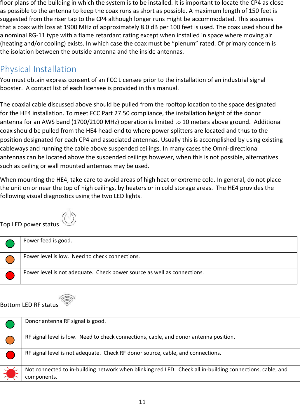 11  floor plans of the building in which the system is to be installed. It is important to locate the CP4 as close as possible to the antenna to keep the coax runs as short as possible. A maximum length of 150 feet is suggested from the riser tap to the CP4 although longer runs might be accommodated. This assumes that a coax with loss at 1900 MHz of approximately 8.0 dB per 100 feet is used. The coax used should be a nominal RG-11 type with a flame retardant rating except when installed in space where moving air (heating and/or cooling) exists. In which case the coax must be “plenum” rated. Of primary concern is the isolation between the outside antenna and the inside antennas.  Physical Installation  You must obtain express consent of an FCC Licensee prior to the installation of an industrial signal booster.  A contact list of each licensee is provided in this manual.    The coaxial cable discussed above should be pulled from the rooftop location to the space designated for the HE4 installation. To meet FCC Part 27.50 compliance, the installation height of the donor antenna for an AWS band (1700/2100 MHz) operation is limited to 10 meters above ground.  Additional coax should be pulled from the HE4 head-end to where power splitters are located and thus to the position designated for each CP4 and associated antennas. Usually this is accomplished by using existing cableways and running the cable above suspended ceilings. In many cases the Omni-directional antennas can be located above the suspended ceilings however, when this is not possible, alternatives such as ceiling or wall mounted antennas may be used.  When mounting the HE4, take care to avoid areas of high heat or extreme cold. In general, do not place the unit on or near the top of high ceilings, by heaters or in cold storage areas.  The HE4 provides the following visual diagnostics using the two LED lights.  Top LED power status        Power feed is good.      Power level is low.  Need to check connections.      Power level is not adequate.  Check power source as well as connections.   Bottom LED RF status       Donor antenna RF signal is good.      RF signal level is low.  Need to check connections, cable, and donor antenna position.     RF signal level is not adequate.  Check RF donor source, cable, and connections.    Not connected to in-building network when blinking red LED.  Check all in-building connections, cable, and components.  