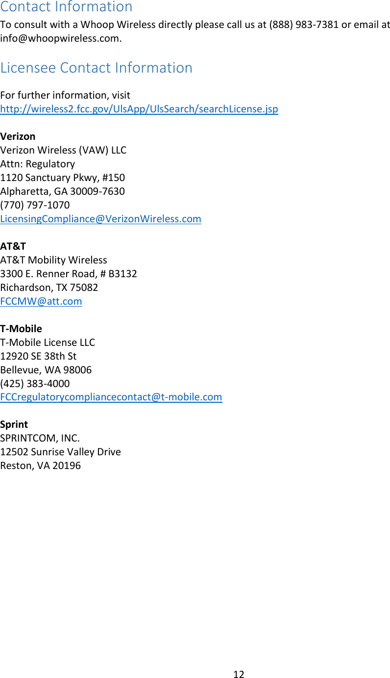 12  Contact Information  To consult with a Whoop Wireless directly please call us at (888) 983-7381 or email at info@whoopwireless.com. Licensee Contact Information  For further information, visit http://wireless2.fcc.gov/UlsApp/UlsSearch/searchLicense.jsp  Verizon Verizon Wireless (VAW) LLC Attn: Regulatory 1120 Sanctuary Pkwy, #150 Alpharetta, GA 30009-7630 (770) 797-1070 LicensingCompliance@VerizonWireless.com  AT&amp;T AT&amp;T Mobility Wireless 3300 E. Renner Road, # B3132 Richardson, TX 75082 FCCMW@att.com  T-Mobile T-Mobile License LLC 12920 SE 38th St Bellevue, WA 98006 (425) 383-4000 FCCregulatorycompliancecontact@t-mobile.com  Sprint SPRINTCOM, INC. 12502 Sunrise Valley Drive Reston, VA 20196  