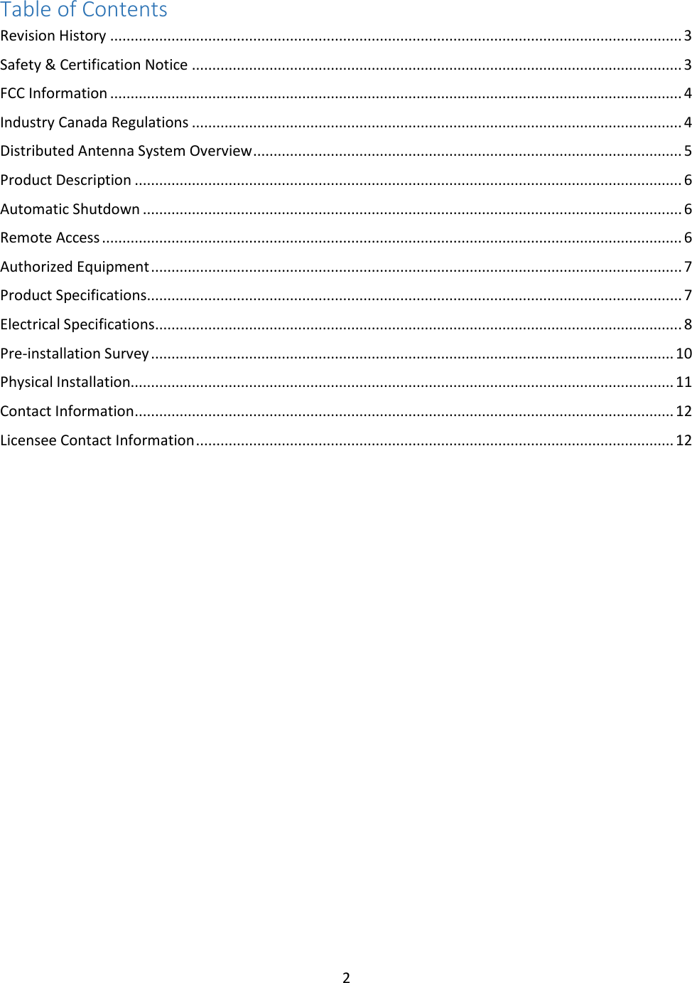 2  Table of Contents Revision History ............................................................................................................................................ 3 Safety &amp; Certification Notice ........................................................................................................................ 3 FCC Information ............................................................................................................................................ 4 Industry Canada Regulations ........................................................................................................................ 4 Distributed Antenna System Overview ......................................................................................................... 5 Product Description ...................................................................................................................................... 6 Automatic Shutdown .................................................................................................................................... 6 Remote Access .............................................................................................................................................. 6 Authorized Equipment .................................................................................................................................. 7 Product Specifications................................................................................................................................... 7 Electrical Specifications ................................................................................................................................. 8 Pre-installation Survey ................................................................................................................................ 10 Physical Installation..................................................................................................................................... 11 Contact Information .................................................................................................................................... 12 Licensee Contact Information ..................................................................................................................... 12         