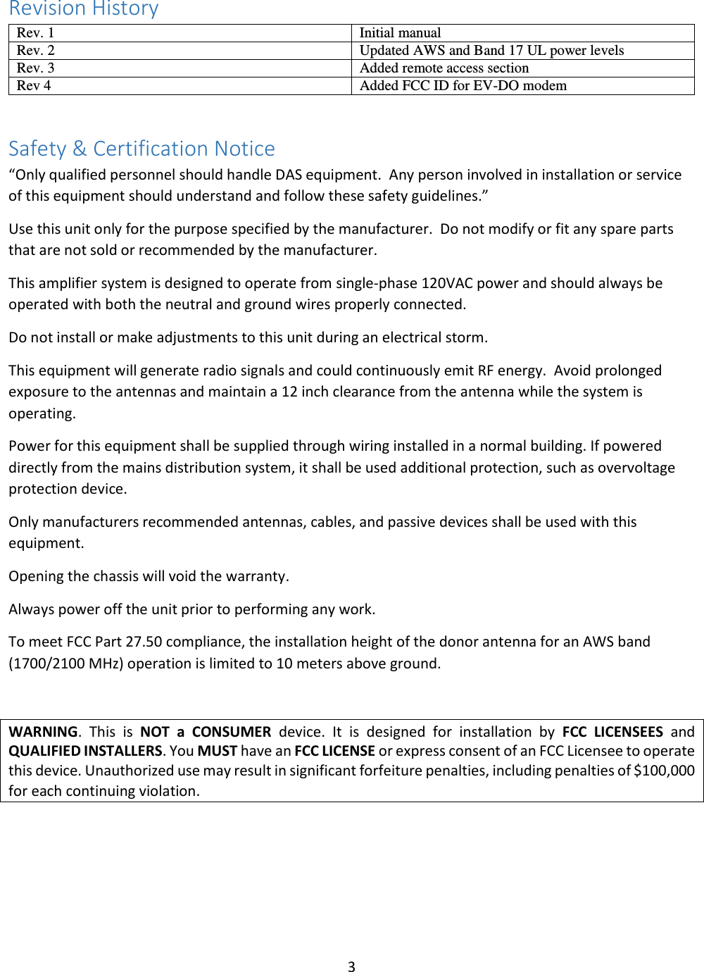 3  Revision History Rev. 1 Initial manual Rev. 2 Updated AWS and Band 17 UL power levels Rev. 3 Added remote access section Rev 4 Added FCC ID for EV-DO modem  Safety &amp; Certification Notice “Only qualified personnel should handle DAS equipment.  Any person involved in installation or service of this equipment should understand and follow these safety guidelines.” Use this unit only for the purpose specified by the manufacturer.  Do not modify or fit any spare parts that are not sold or recommended by the manufacturer.   This amplifier system is designed to operate from single-phase 120VAC power and should always be operated with both the neutral and ground wires properly connected. Do not install or make adjustments to this unit during an electrical storm. This equipment will generate radio signals and could continuously emit RF energy.  Avoid prolonged exposure to the antennas and maintain a 12 inch clearance from the antenna while the system is operating. Power for this equipment shall be supplied through wiring installed in a normal building. If powered directly from the mains distribution system, it shall be used additional protection, such as overvoltage protection device. Only manufacturers recommended antennas, cables, and passive devices shall be used with this equipment. Opening the chassis will void the warranty. Always power off the unit prior to performing any work. To meet FCC Part 27.50 compliance, the installation height of the donor antenna for an AWS band (1700/2100 MHz) operation is limited to 10 meters above ground.   WARNING.  This  is  NOT  a  CONSUMER  device.  It  is  designed  for  installation  by  FCC  LICENSEES  and QUALIFIED INSTALLERS. You MUST have an FCC LICENSE or express consent of an FCC Licensee to operate this device. Unauthorized use may result in significant forfeiture penalties, including penalties of $100,000 for each continuing violation.     