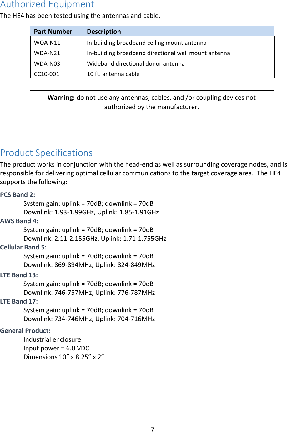 7  Authorized Equipment The HE4 has been tested using the antennas and cable.   Part Number Description WOA-N11 In-building broadband ceiling mount antenna WDA-N21 In-building broadband directional wall mount antenna WDA-N03 Wideband directional donor antenna CC10-001 10 ft. antenna cable     Product Specifications The product works in conjunction with the head-end as well as surrounding coverage nodes, and is responsible for delivering optimal cellular communications to the target coverage area.  The HE4 supports the following:  PCS Band 2: System gain: uplink = 70dB; downlink = 70dB Downlink: 1.93-1.99GHz, Uplink: 1.85-1.91GHz AWS Band 4: System gain: uplink = 70dB; downlink = 70dB Downlink: 2.11-2.155GHz, Uplink: 1.71-1.755GHz Cellular Band 5: System gain: uplink = 70dB; downlink = 70dB Downlink: 869-894MHz, Uplink: 824-849MHz  LTE Band 13: System gain: uplink = 70dB; downlink = 70dB Downlink: 746-757MHz, Uplink: 776-787MHz  LTE Band 17: System gain: uplink = 70dB; downlink = 70dB Downlink: 734-746MHz, Uplink: 704-716MHz   General Product: Industrial enclosure Input power = 6.0 VDC Dimensions 10” x 8.25” x 2”     Warning: do not use any antennas, cables, and /or coupling devices not authorized by the manufacturer.  