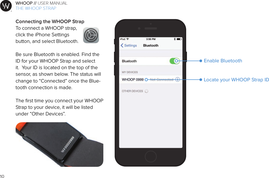 10WHOOP // USER MANUALART001ART002ART003ART007ART008ART009ART010ART011ART012Connecting the WHOOP StrapTo connect a WHOOP strap,  click the iPhone Settings  button, and select Bluetooth.Be sure Bluetooth is enabled. Find the ID for your WHOOP Strap and select it.  Your ID is located on the top of the sensor, as shown below. The status will change to “Connected” once the Blue-tooth connection is made.The ﬁrst time you connect your WHOOP Strap to your device, it will be listed under “Other Devices”. Locate your WHOOP Strap IDEnable BluetoothTHE WHOOP STRAP