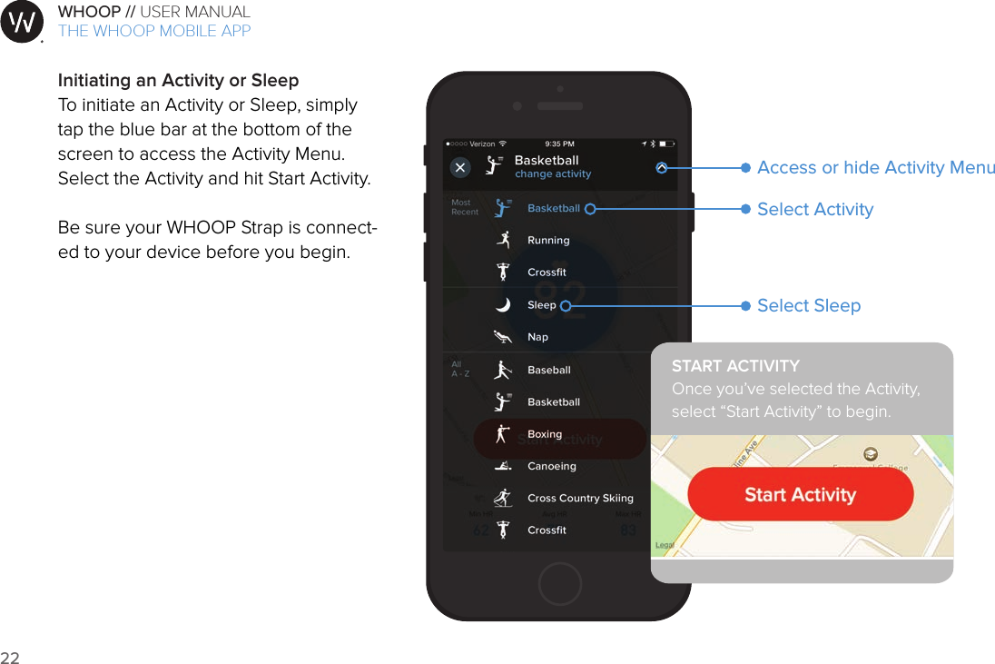 22WHOOP // USER MANUALART001ART002ART003ART007ART008ART009ART010ART011ART012Initiating an Activity or SleepTo initiate an Activity or Sleep, simply tap the blue bar at the bottom of the screen to access the Activity Menu. Select the Activity and hit Start Activity.Be sure your WHOOP Strap is connect-ed to your device before you begin.Select ActivitySelect SleepAccess or hide Activity MenuSTART ACTIVITYOnce you’ve selected the Activity,  select “Start Activity” to begin.THE WHOOP MOBILE APP
