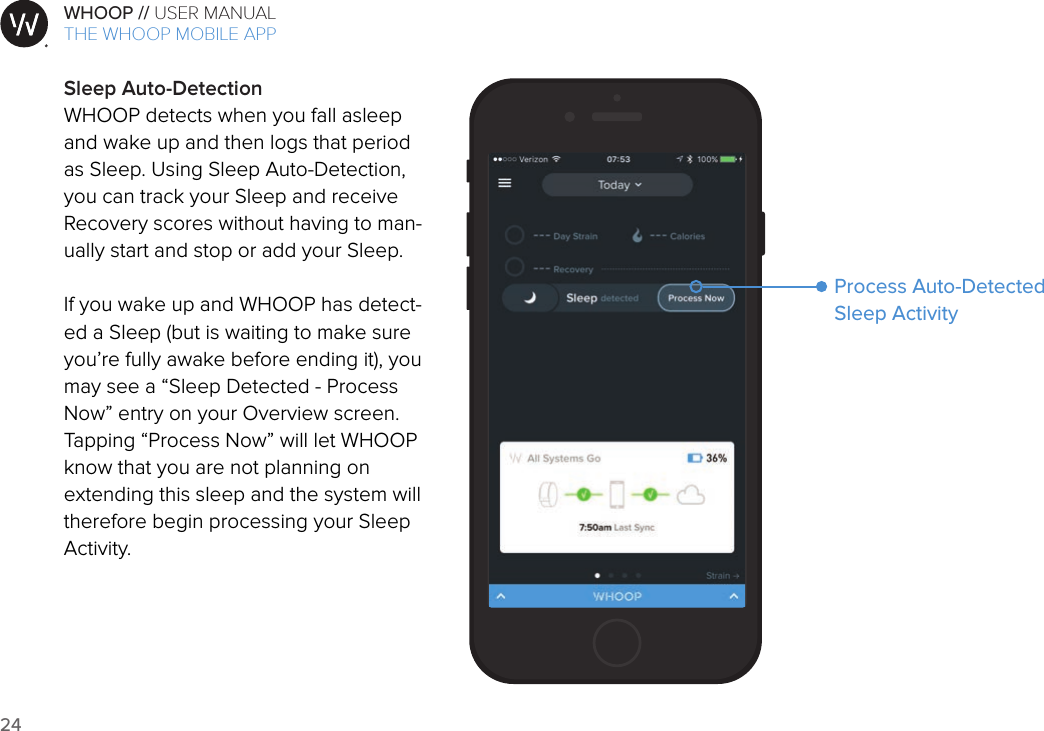 24WHOOP // USER MANUALART001ART002ART003ART007ART008ART009ART010ART011ART012Sleep Auto-DetectionWHOOP detects when you fall asleep and wake up and then logs that period as Sleep. Using Sleep Auto-Detection, you can track your Sleep and receive Recovery scores without having to man-ually start and stop or add your Sleep.If you wake up and WHOOP has detect-ed a Sleep (but is waiting to make sure you’re fully awake before ending it), you may see a “Sleep Detected - Process Now” entry on your Overview screen. Tapping “Process Now” will let WHOOP know that you are not planning on extending this sleep and the system will therefore begin processing your Sleep Activity.THE WHOOP MOBILE APPProcess Auto-Detected Sleep Activity