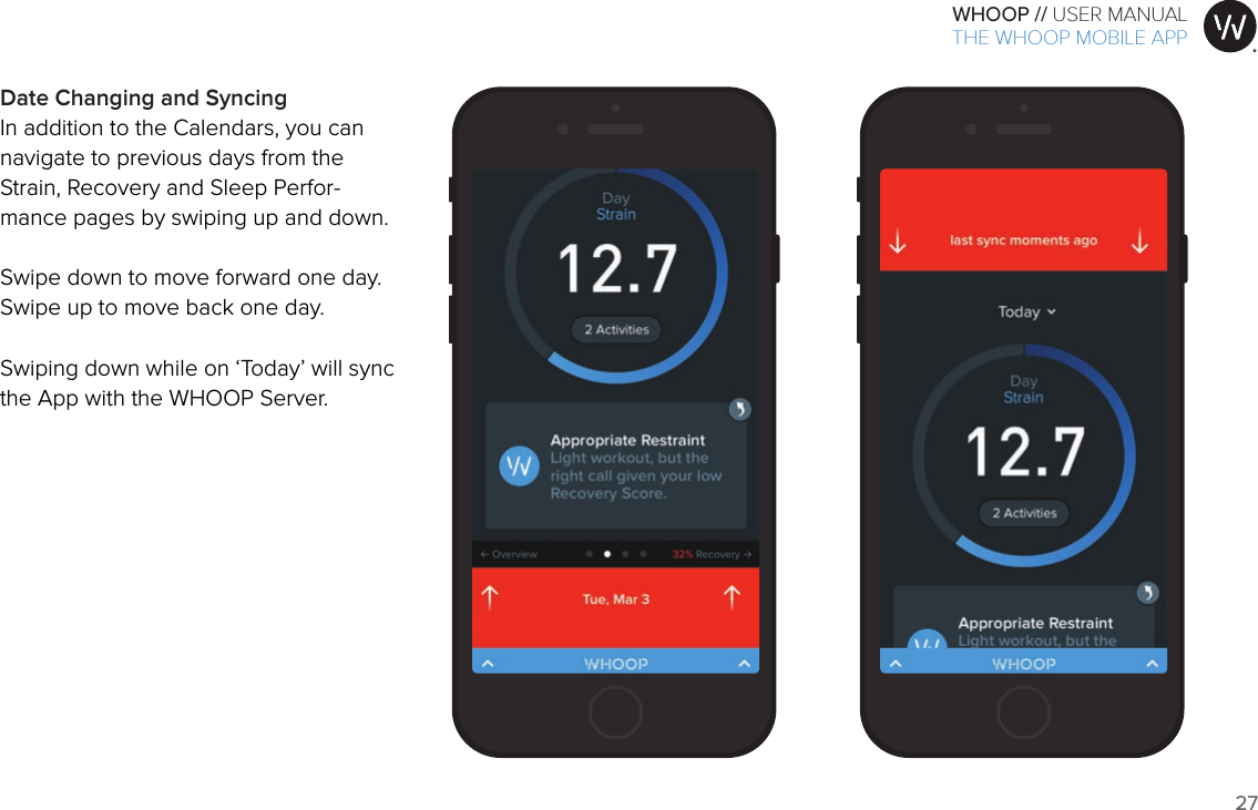 27WHOOP // USER MANUALART001ART002ART003ART007ART008ART009ART010ART011ART012Date Changing and SyncingIn addition to the Calendars, you can navigate to previous days from the Strain, Recovery and Sleep Perfor-mance pages by swiping up and down.  Swipe down to move forward one day.Swipe up to move back one day.Swiping down while on ‘Today’ will sync the App with the WHOOP Server.THE WHOOP MOBILE APP