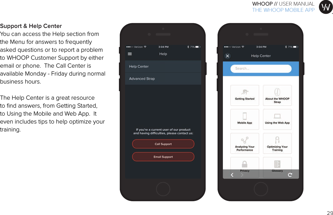 29WHOOP // USER MANUALART001ART002ART003ART007ART008ART009ART010ART011ART012Support &amp; Help CenterYou can access the Help section from the Menu for answers to frequently asked questions or to report a problem to WHOOP Customer Support by either email or phone.  The Call Center is available Monday - Friday during normal business hours.The Help Center is a great resource to ﬁnd answers, from Getting Started, to Using the Mobile and Web App.  It even includes tips to help optimize your training. THE WHOOP MOBILE APP