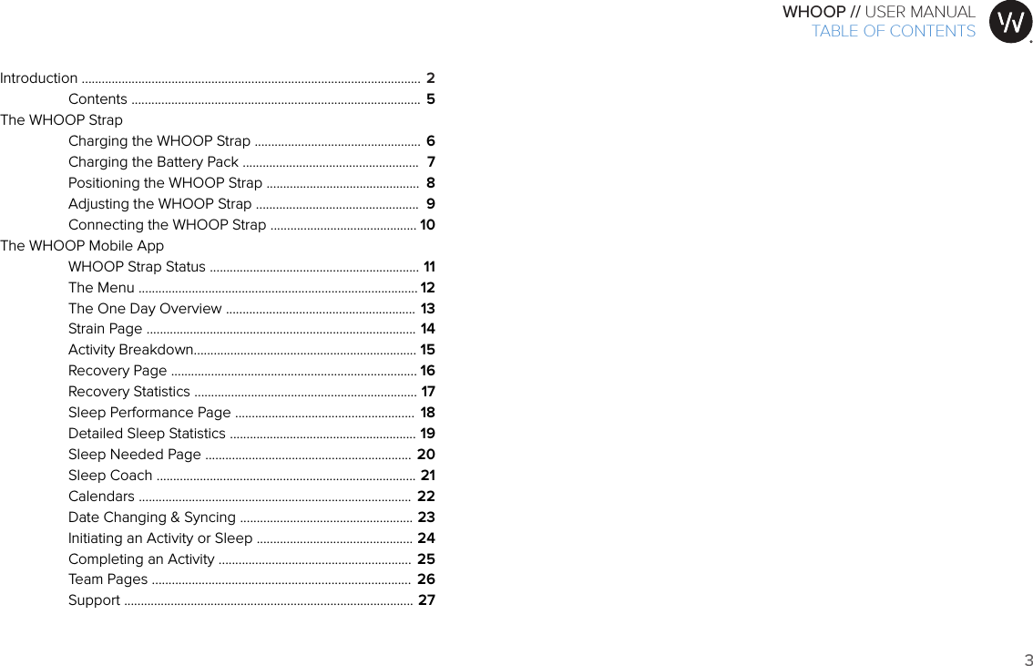 3WHOOP // USER MANUALART001ART002ART003ART007ART008ART009ART010ART011ART012Introduction ......................................................................................................  Contents .......................................................................................The WHOOP Strap  Charging the WHOOP Strap ..................................................  Charging the Battery Pack .....................................................  Positioning the WHOOP Strap ..............................................  Adjusting the WHOOP Strap .................................................  Connecting the WHOOP Strap ............................................The WHOOP Mobile App   WHOOP Strap Status ...............................................................  The Menu ....................................................................................  The One Day Overview .........................................................  Strain Page .................................................................................  Activity Breakdown...................................................................  Recovery Page ..........................................................................  Recovery Statistics ...................................................................  Sleep Performance Page ......................................................  Detailed Sleep Statistics ........................................................  Sleep Needed Page ..............................................................  Sleep Coach ..............................................................................  Calendars ..................................................................................  Date Changing &amp; Syncing ....................................................  Initiating an Activity or Sleep ...............................................  Completing an Activity ..........................................................  Team Pages ..............................................................................  Support .......................................................................................256789101112131415161718192021222324252627TABLE OF CONTENTS