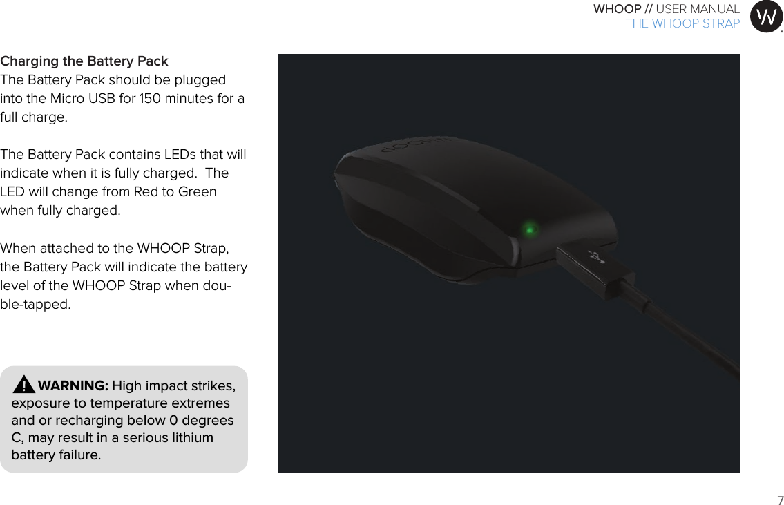 7WHOOP // USER MANUALART001ART002ART003ART007ART008ART009ART010ART011ART012        WARNING: High impact strikes, exposure to temperature extremes and or recharging below 0 degrees C, may result in a serious lithium battery failure.Charging the Battery PackThe Battery Pack should be plugged into the Micro USB for 150 minutes for a full charge. The Battery Pack contains LEDs that will indicate when it is fully charged.  The LED will change from Red to Green when fully charged.  When attached to the WHOOP Strap, the Battery Pack will indicate the battery level of the WHOOP Strap when dou-ble-tapped.THE WHOOP STRAP